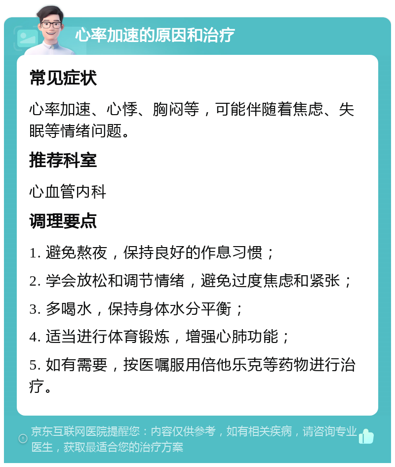 心率加速的原因和治疗 常见症状 心率加速、心悸、胸闷等，可能伴随着焦虑、失眠等情绪问题。 推荐科室 心血管内科 调理要点 1. 避免熬夜，保持良好的作息习惯； 2. 学会放松和调节情绪，避免过度焦虑和紧张； 3. 多喝水，保持身体水分平衡； 4. 适当进行体育锻炼，增强心肺功能； 5. 如有需要，按医嘱服用倍他乐克等药物进行治疗。