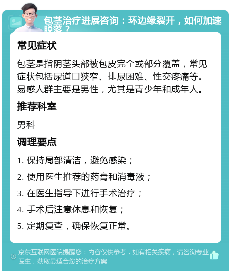 包茎治疗进展咨询：环边缘裂开，如何加速脱落？ 常见症状 包茎是指阴茎头部被包皮完全或部分覆盖，常见症状包括尿道口狭窄、排尿困难、性交疼痛等。易感人群主要是男性，尤其是青少年和成年人。 推荐科室 男科 调理要点 1. 保持局部清洁，避免感染； 2. 使用医生推荐的药膏和消毒液； 3. 在医生指导下进行手术治疗； 4. 手术后注意休息和恢复； 5. 定期复查，确保恢复正常。