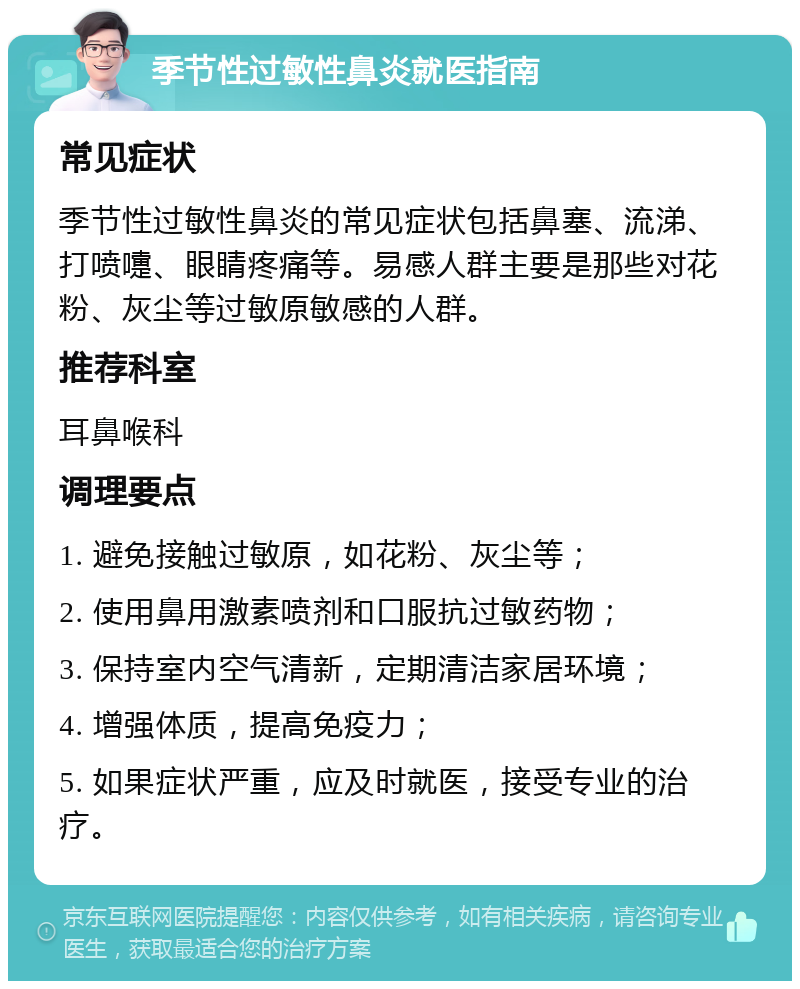 季节性过敏性鼻炎就医指南 常见症状 季节性过敏性鼻炎的常见症状包括鼻塞、流涕、打喷嚏、眼睛疼痛等。易感人群主要是那些对花粉、灰尘等过敏原敏感的人群。 推荐科室 耳鼻喉科 调理要点 1. 避免接触过敏原，如花粉、灰尘等； 2. 使用鼻用激素喷剂和口服抗过敏药物； 3. 保持室内空气清新，定期清洁家居环境； 4. 增强体质，提高免疫力； 5. 如果症状严重，应及时就医，接受专业的治疗。