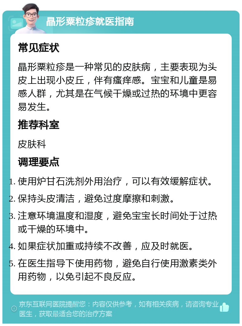 晶形粟粒疹就医指南 常见症状 晶形粟粒疹是一种常见的皮肤病，主要表现为头皮上出现小皮丘，伴有瘙痒感。宝宝和儿童是易感人群，尤其是在气候干燥或过热的环境中更容易发生。 推荐科室 皮肤科 调理要点 使用炉甘石洗剂外用治疗，可以有效缓解症状。 保持头皮清洁，避免过度摩擦和刺激。 注意环境温度和湿度，避免宝宝长时间处于过热或干燥的环境中。 如果症状加重或持续不改善，应及时就医。 在医生指导下使用药物，避免自行使用激素类外用药物，以免引起不良反应。