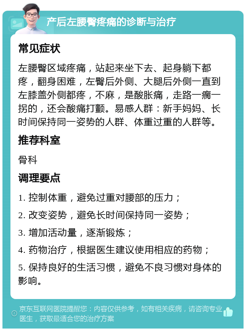 产后左腰臀疼痛的诊断与治疗 常见症状 左腰臀区域疼痛，站起来坐下去、起身躺下都疼，翻身困难，左臀后外侧、大腿后外侧一直到左膝盖外侧都疼，不麻，是酸胀痛，走路一瘸一拐的，还会酸痛打颤。易感人群：新手妈妈、长时间保持同一姿势的人群、体重过重的人群等。 推荐科室 骨科 调理要点 1. 控制体重，避免过重对腰部的压力； 2. 改变姿势，避免长时间保持同一姿势； 3. 增加活动量，逐渐锻炼； 4. 药物治疗，根据医生建议使用相应的药物； 5. 保持良好的生活习惯，避免不良习惯对身体的影响。