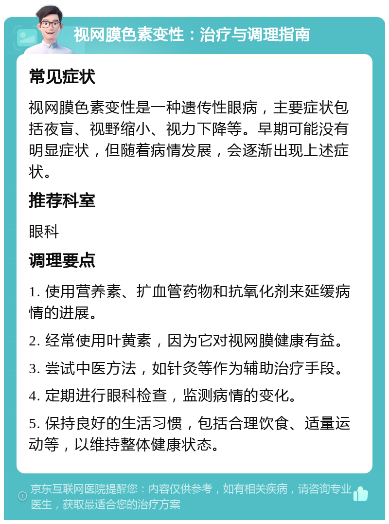 视网膜色素变性：治疗与调理指南 常见症状 视网膜色素变性是一种遗传性眼病，主要症状包括夜盲、视野缩小、视力下降等。早期可能没有明显症状，但随着病情发展，会逐渐出现上述症状。 推荐科室 眼科 调理要点 1. 使用营养素、扩血管药物和抗氧化剂来延缓病情的进展。 2. 经常使用叶黄素，因为它对视网膜健康有益。 3. 尝试中医方法，如针灸等作为辅助治疗手段。 4. 定期进行眼科检查，监测病情的变化。 5. 保持良好的生活习惯，包括合理饮食、适量运动等，以维持整体健康状态。