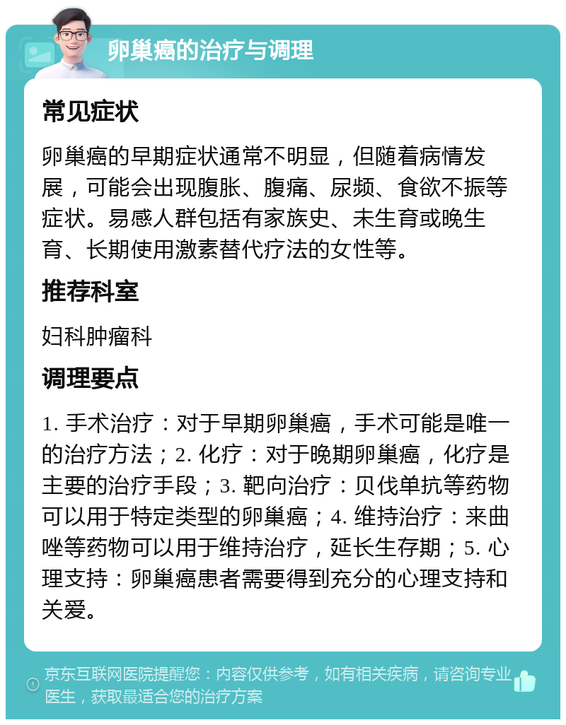 卵巢癌的治疗与调理 常见症状 卵巢癌的早期症状通常不明显，但随着病情发展，可能会出现腹胀、腹痛、尿频、食欲不振等症状。易感人群包括有家族史、未生育或晚生育、长期使用激素替代疗法的女性等。 推荐科室 妇科肿瘤科 调理要点 1. 手术治疗：对于早期卵巢癌，手术可能是唯一的治疗方法；2. 化疗：对于晚期卵巢癌，化疗是主要的治疗手段；3. 靶向治疗：贝伐单抗等药物可以用于特定类型的卵巢癌；4. 维持治疗：来曲唑等药物可以用于维持治疗，延长生存期；5. 心理支持：卵巢癌患者需要得到充分的心理支持和关爱。