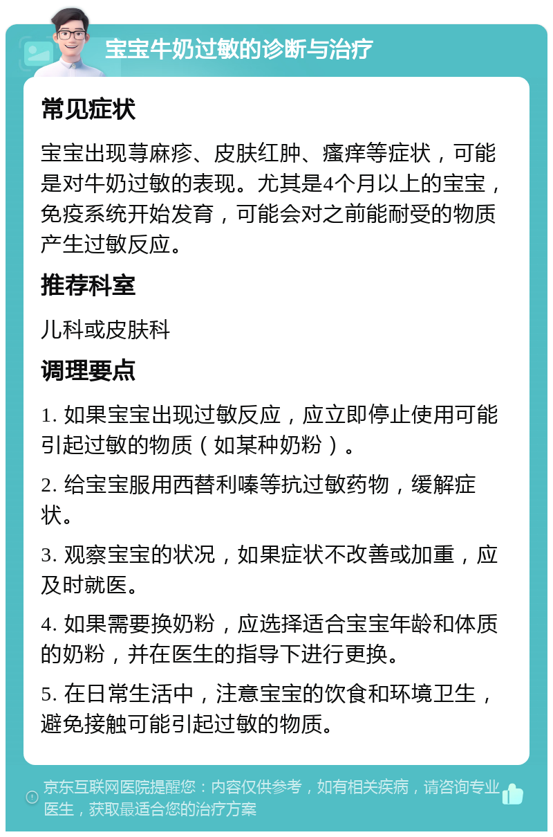 宝宝牛奶过敏的诊断与治疗 常见症状 宝宝出现荨麻疹、皮肤红肿、瘙痒等症状，可能是对牛奶过敏的表现。尤其是4个月以上的宝宝，免疫系统开始发育，可能会对之前能耐受的物质产生过敏反应。 推荐科室 儿科或皮肤科 调理要点 1. 如果宝宝出现过敏反应，应立即停止使用可能引起过敏的物质（如某种奶粉）。 2. 给宝宝服用西替利嗪等抗过敏药物，缓解症状。 3. 观察宝宝的状况，如果症状不改善或加重，应及时就医。 4. 如果需要换奶粉，应选择适合宝宝年龄和体质的奶粉，并在医生的指导下进行更换。 5. 在日常生活中，注意宝宝的饮食和环境卫生，避免接触可能引起过敏的物质。