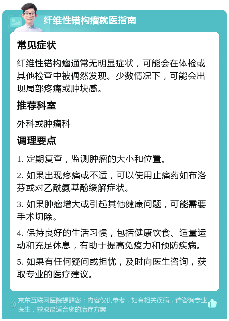 纤维性错构瘤就医指南 常见症状 纤维性错构瘤通常无明显症状，可能会在体检或其他检查中被偶然发现。少数情况下，可能会出现局部疼痛或肿块感。 推荐科室 外科或肿瘤科 调理要点 1. 定期复查，监测肿瘤的大小和位置。 2. 如果出现疼痛或不适，可以使用止痛药如布洛芬或对乙酰氨基酚缓解症状。 3. 如果肿瘤增大或引起其他健康问题，可能需要手术切除。 4. 保持良好的生活习惯，包括健康饮食、适量运动和充足休息，有助于提高免疫力和预防疾病。 5. 如果有任何疑问或担忧，及时向医生咨询，获取专业的医疗建议。