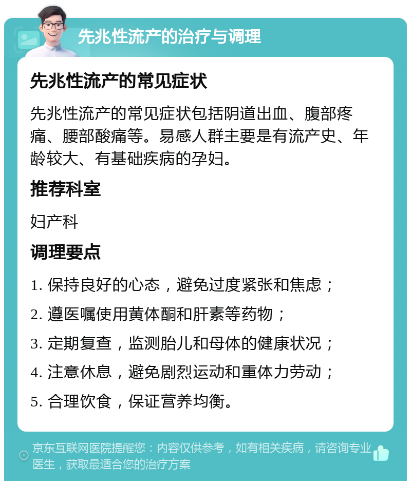 先兆性流产的治疗与调理 先兆性流产的常见症状 先兆性流产的常见症状包括阴道出血、腹部疼痛、腰部酸痛等。易感人群主要是有流产史、年龄较大、有基础疾病的孕妇。 推荐科室 妇产科 调理要点 1. 保持良好的心态，避免过度紧张和焦虑； 2. 遵医嘱使用黄体酮和肝素等药物； 3. 定期复查，监测胎儿和母体的健康状况； 4. 注意休息，避免剧烈运动和重体力劳动； 5. 合理饮食，保证营养均衡。