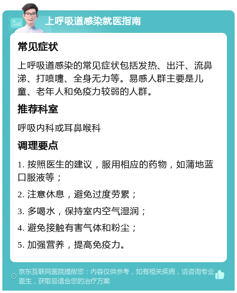 上呼吸道感染就医指南 常见症状 上呼吸道感染的常见症状包括发热、出汗、流鼻涕、打喷嚏、全身无力等。易感人群主要是儿童、老年人和免疫力较弱的人群。 推荐科室 呼吸内科或耳鼻喉科 调理要点 1. 按照医生的建议，服用相应的药物，如蒲地蓝口服液等； 2. 注意休息，避免过度劳累； 3. 多喝水，保持室内空气湿润； 4. 避免接触有害气体和粉尘； 5. 加强营养，提高免疫力。