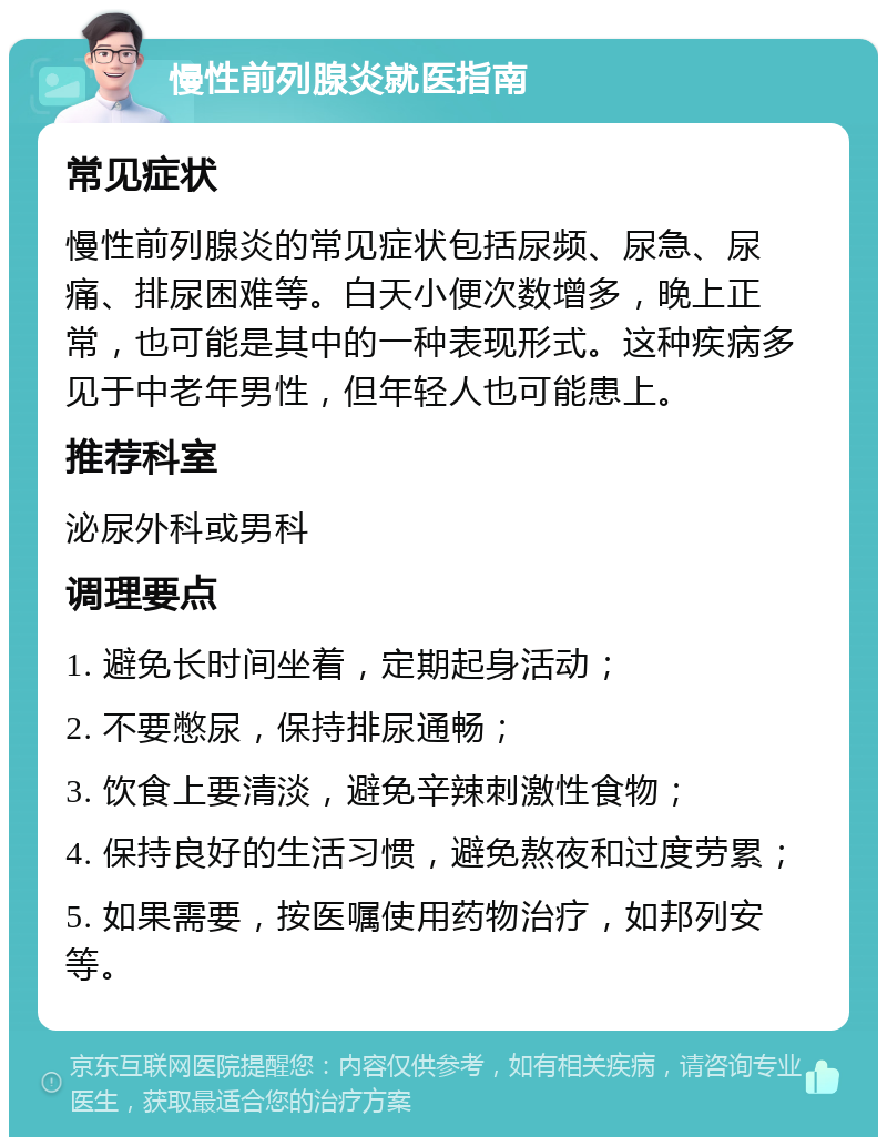 慢性前列腺炎就医指南 常见症状 慢性前列腺炎的常见症状包括尿频、尿急、尿痛、排尿困难等。白天小便次数增多，晚上正常，也可能是其中的一种表现形式。这种疾病多见于中老年男性，但年轻人也可能患上。 推荐科室 泌尿外科或男科 调理要点 1. 避免长时间坐着，定期起身活动； 2. 不要憋尿，保持排尿通畅； 3. 饮食上要清淡，避免辛辣刺激性食物； 4. 保持良好的生活习惯，避免熬夜和过度劳累； 5. 如果需要，按医嘱使用药物治疗，如邦列安等。