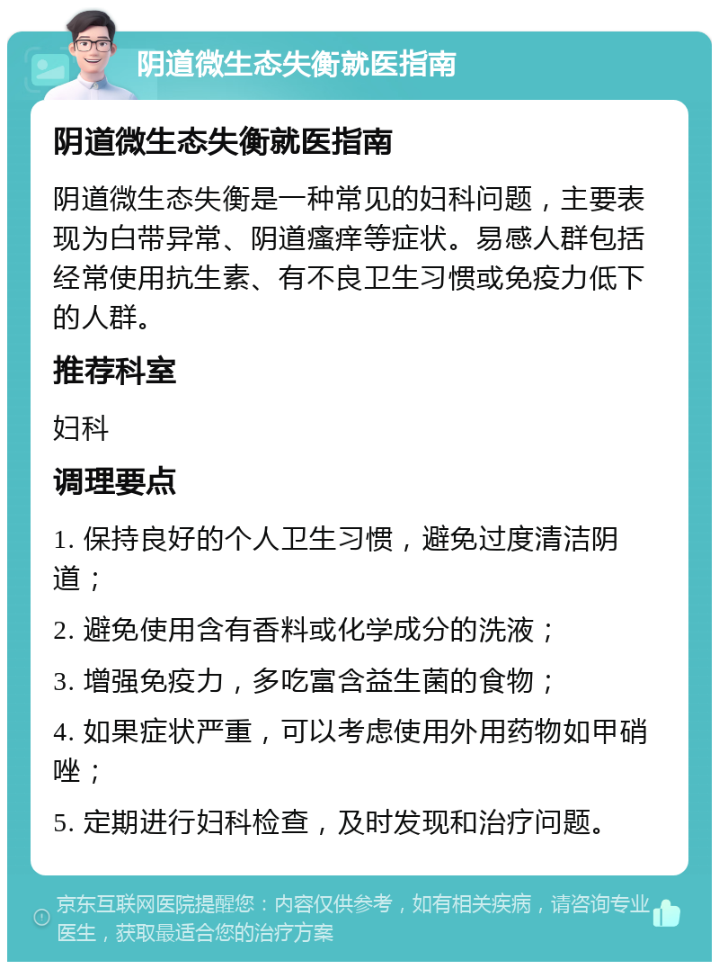 阴道微生态失衡就医指南 阴道微生态失衡就医指南 阴道微生态失衡是一种常见的妇科问题，主要表现为白带异常、阴道瘙痒等症状。易感人群包括经常使用抗生素、有不良卫生习惯或免疫力低下的人群。 推荐科室 妇科 调理要点 1. 保持良好的个人卫生习惯，避免过度清洁阴道； 2. 避免使用含有香料或化学成分的洗液； 3. 增强免疫力，多吃富含益生菌的食物； 4. 如果症状严重，可以考虑使用外用药物如甲硝唑； 5. 定期进行妇科检查，及时发现和治疗问题。