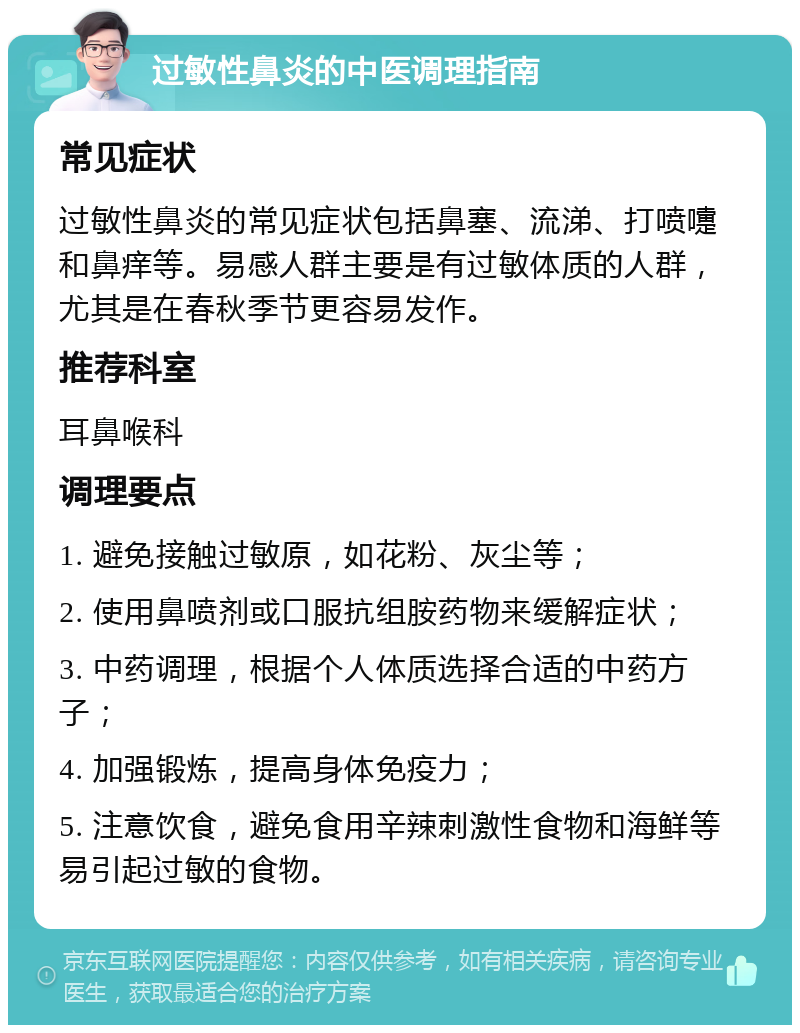 过敏性鼻炎的中医调理指南 常见症状 过敏性鼻炎的常见症状包括鼻塞、流涕、打喷嚏和鼻痒等。易感人群主要是有过敏体质的人群，尤其是在春秋季节更容易发作。 推荐科室 耳鼻喉科 调理要点 1. 避免接触过敏原，如花粉、灰尘等； 2. 使用鼻喷剂或口服抗组胺药物来缓解症状； 3. 中药调理，根据个人体质选择合适的中药方子； 4. 加强锻炼，提高身体免疫力； 5. 注意饮食，避免食用辛辣刺激性食物和海鲜等易引起过敏的食物。