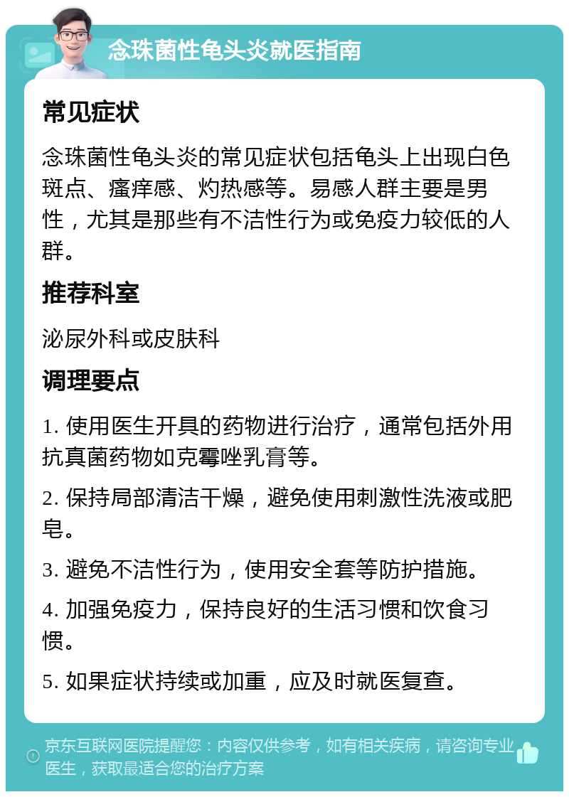 念珠菌性龟头炎就医指南 常见症状 念珠菌性龟头炎的常见症状包括龟头上出现白色斑点、瘙痒感、灼热感等。易感人群主要是男性，尤其是那些有不洁性行为或免疫力较低的人群。 推荐科室 泌尿外科或皮肤科 调理要点 1. 使用医生开具的药物进行治疗，通常包括外用抗真菌药物如克霉唑乳膏等。 2. 保持局部清洁干燥，避免使用刺激性洗液或肥皂。 3. 避免不洁性行为，使用安全套等防护措施。 4. 加强免疫力，保持良好的生活习惯和饮食习惯。 5. 如果症状持续或加重，应及时就医复查。