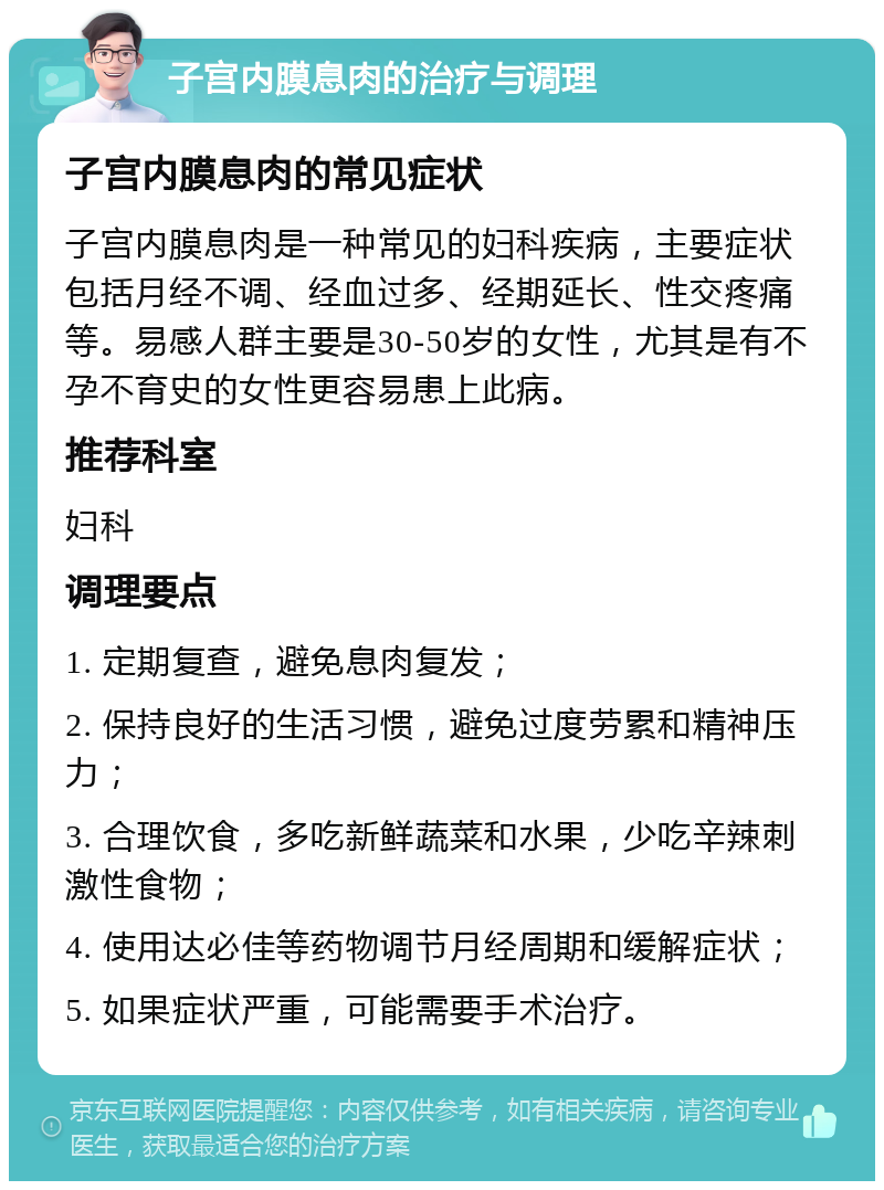 子宫内膜息肉的治疗与调理 子宫内膜息肉的常见症状 子宫内膜息肉是一种常见的妇科疾病，主要症状包括月经不调、经血过多、经期延长、性交疼痛等。易感人群主要是30-50岁的女性，尤其是有不孕不育史的女性更容易患上此病。 推荐科室 妇科 调理要点 1. 定期复查，避免息肉复发； 2. 保持良好的生活习惯，避免过度劳累和精神压力； 3. 合理饮食，多吃新鲜蔬菜和水果，少吃辛辣刺激性食物； 4. 使用达必佳等药物调节月经周期和缓解症状； 5. 如果症状严重，可能需要手术治疗。