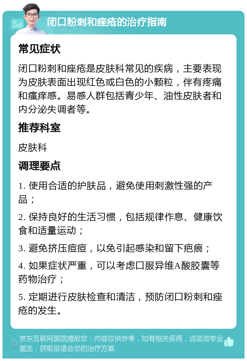 闭口粉刺和痤疮的治疗指南 常见症状 闭口粉刺和痤疮是皮肤科常见的疾病，主要表现为皮肤表面出现红色或白色的小颗粒，伴有疼痛和瘙痒感。易感人群包括青少年、油性皮肤者和内分泌失调者等。 推荐科室 皮肤科 调理要点 1. 使用合适的护肤品，避免使用刺激性强的产品； 2. 保持良好的生活习惯，包括规律作息、健康饮食和适量运动； 3. 避免挤压痘痘，以免引起感染和留下疤痕； 4. 如果症状严重，可以考虑口服异维A酸胶囊等药物治疗； 5. 定期进行皮肤检查和清洁，预防闭口粉刺和痤疮的发生。