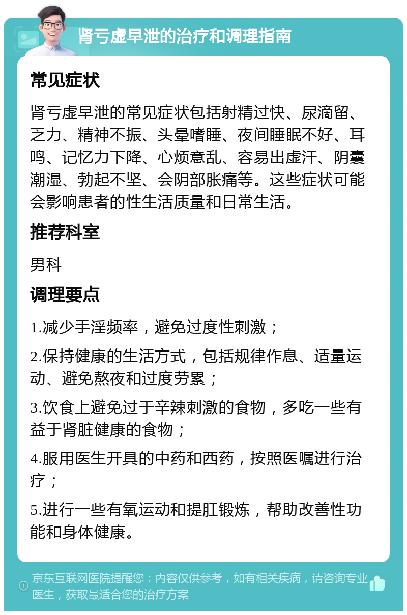 肾亏虚早泄的治疗和调理指南 常见症状 肾亏虚早泄的常见症状包括射精过快、尿滴留、乏力、精神不振、头晕嗜睡、夜间睡眠不好、耳鸣、记忆力下降、心烦意乱、容易出虚汗、阴囊潮湿、勃起不坚、会阴部胀痛等。这些症状可能会影响患者的性生活质量和日常生活。 推荐科室 男科 调理要点 1.减少手淫频率，避免过度性刺激； 2.保持健康的生活方式，包括规律作息、适量运动、避免熬夜和过度劳累； 3.饮食上避免过于辛辣刺激的食物，多吃一些有益于肾脏健康的食物； 4.服用医生开具的中药和西药，按照医嘱进行治疗； 5.进行一些有氧运动和提肛锻炼，帮助改善性功能和身体健康。