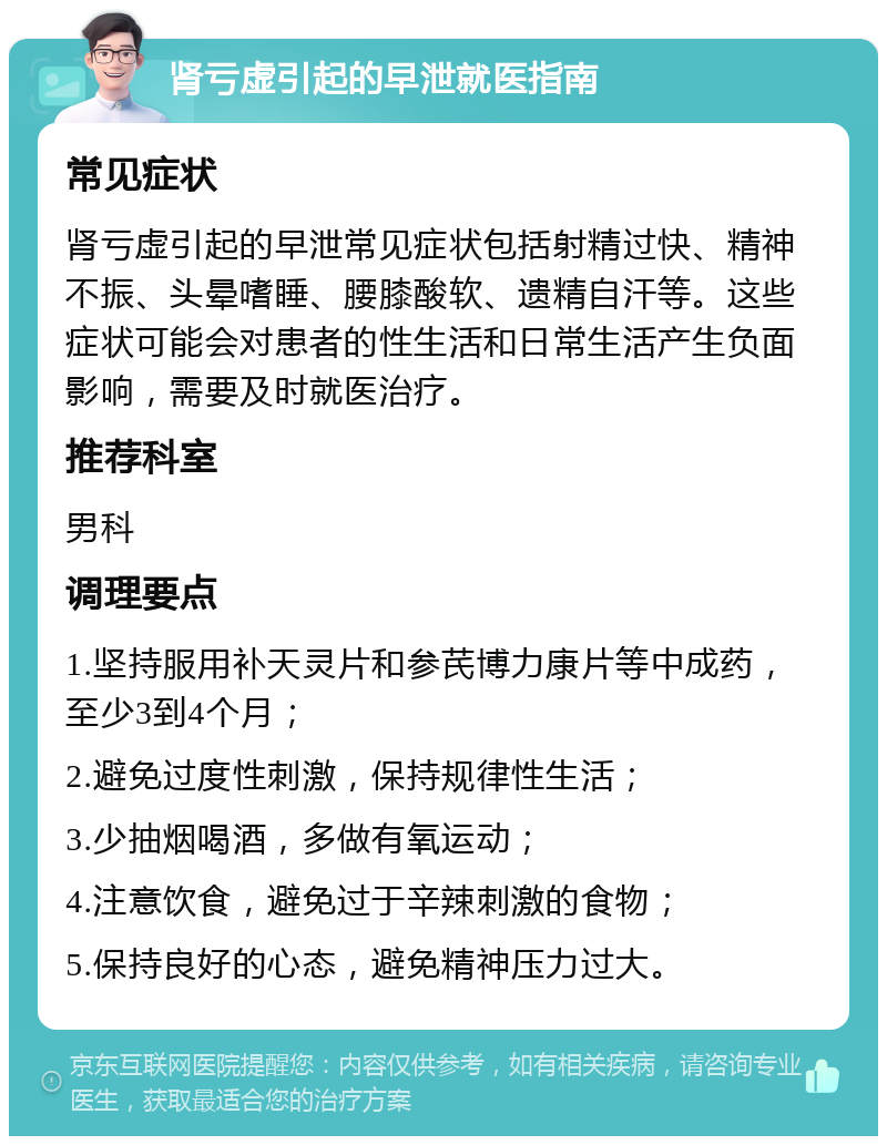 肾亏虚引起的早泄就医指南 常见症状 肾亏虚引起的早泄常见症状包括射精过快、精神不振、头晕嗜睡、腰膝酸软、遗精自汗等。这些症状可能会对患者的性生活和日常生活产生负面影响，需要及时就医治疗。 推荐科室 男科 调理要点 1.坚持服用补天灵片和参芪博力康片等中成药，至少3到4个月； 2.避免过度性刺激，保持规律性生活； 3.少抽烟喝酒，多做有氧运动； 4.注意饮食，避免过于辛辣刺激的食物； 5.保持良好的心态，避免精神压力过大。