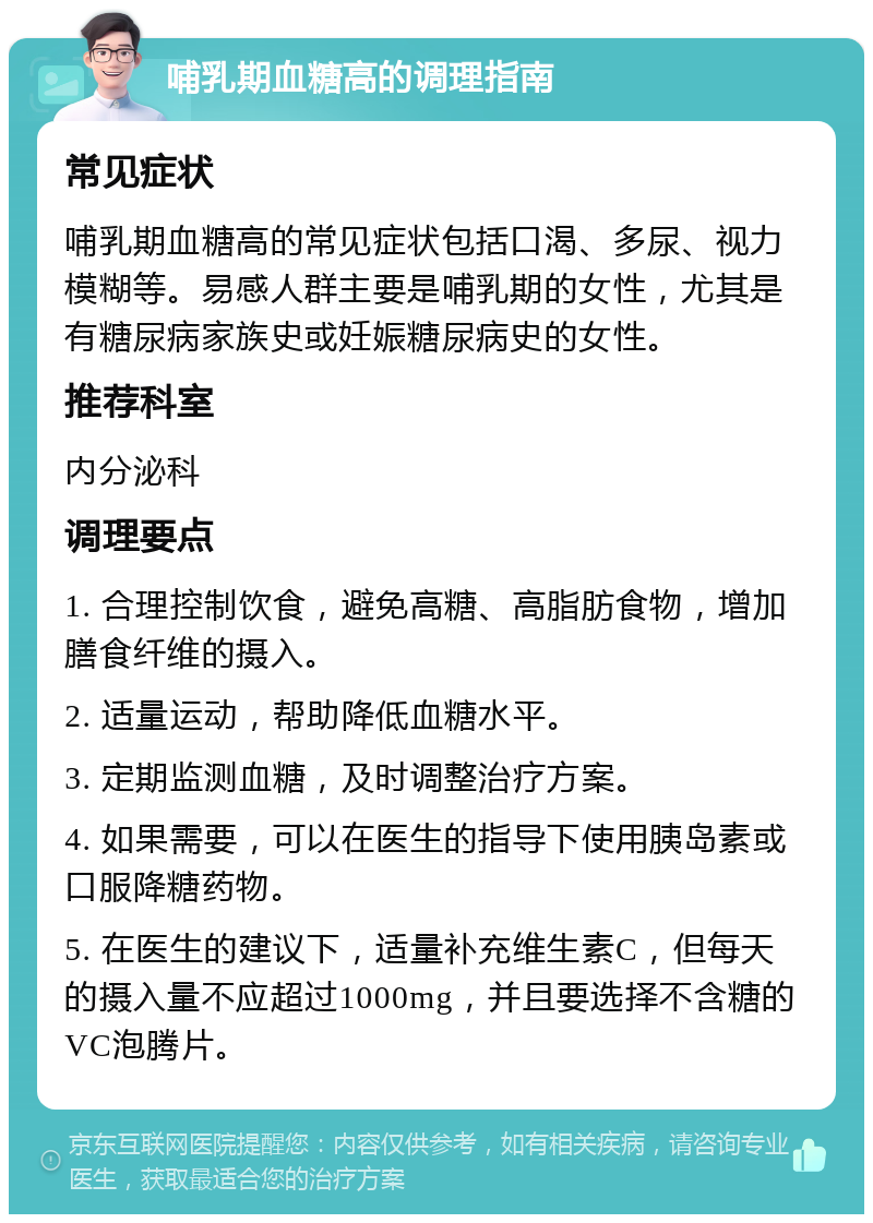 哺乳期血糖高的调理指南 常见症状 哺乳期血糖高的常见症状包括口渴、多尿、视力模糊等。易感人群主要是哺乳期的女性，尤其是有糖尿病家族史或妊娠糖尿病史的女性。 推荐科室 内分泌科 调理要点 1. 合理控制饮食，避免高糖、高脂肪食物，增加膳食纤维的摄入。 2. 适量运动，帮助降低血糖水平。 3. 定期监测血糖，及时调整治疗方案。 4. 如果需要，可以在医生的指导下使用胰岛素或口服降糖药物。 5. 在医生的建议下，适量补充维生素C，但每天的摄入量不应超过1000mg，并且要选择不含糖的VC泡腾片。