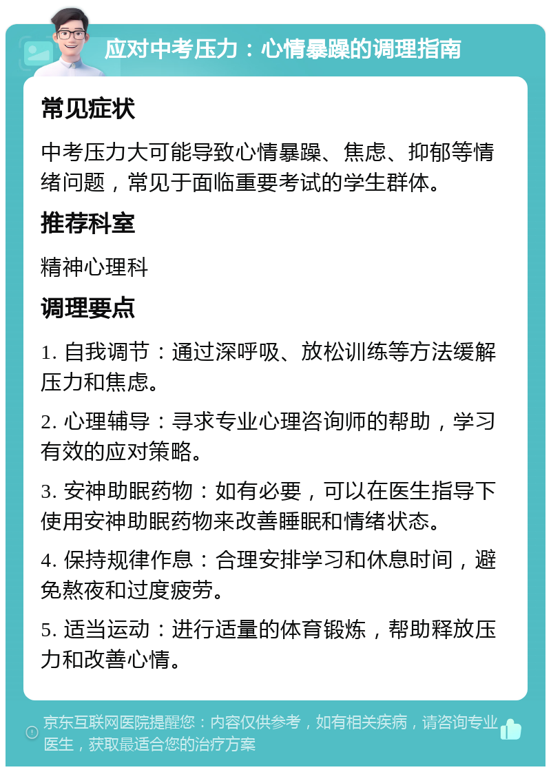 应对中考压力：心情暴躁的调理指南 常见症状 中考压力大可能导致心情暴躁、焦虑、抑郁等情绪问题，常见于面临重要考试的学生群体。 推荐科室 精神心理科 调理要点 1. 自我调节：通过深呼吸、放松训练等方法缓解压力和焦虑。 2. 心理辅导：寻求专业心理咨询师的帮助，学习有效的应对策略。 3. 安神助眠药物：如有必要，可以在医生指导下使用安神助眠药物来改善睡眠和情绪状态。 4. 保持规律作息：合理安排学习和休息时间，避免熬夜和过度疲劳。 5. 适当运动：进行适量的体育锻炼，帮助释放压力和改善心情。