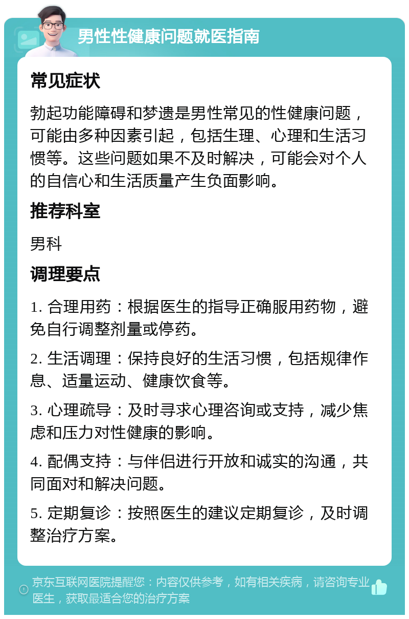 男性性健康问题就医指南 常见症状 勃起功能障碍和梦遗是男性常见的性健康问题，可能由多种因素引起，包括生理、心理和生活习惯等。这些问题如果不及时解决，可能会对个人的自信心和生活质量产生负面影响。 推荐科室 男科 调理要点 1. 合理用药：根据医生的指导正确服用药物，避免自行调整剂量或停药。 2. 生活调理：保持良好的生活习惯，包括规律作息、适量运动、健康饮食等。 3. 心理疏导：及时寻求心理咨询或支持，减少焦虑和压力对性健康的影响。 4. 配偶支持：与伴侣进行开放和诚实的沟通，共同面对和解决问题。 5. 定期复诊：按照医生的建议定期复诊，及时调整治疗方案。