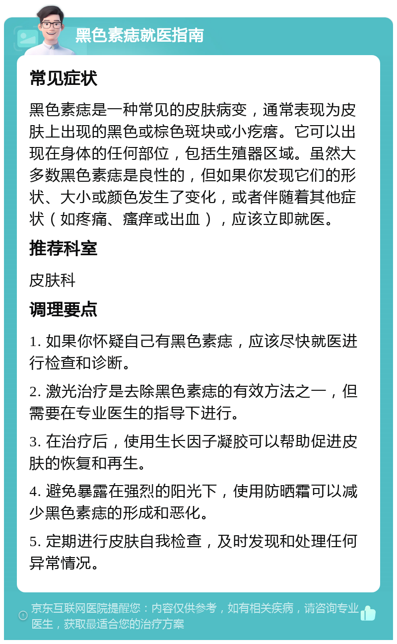 黑色素痣就医指南 常见症状 黑色素痣是一种常见的皮肤病变，通常表现为皮肤上出现的黑色或棕色斑块或小疙瘩。它可以出现在身体的任何部位，包括生殖器区域。虽然大多数黑色素痣是良性的，但如果你发现它们的形状、大小或颜色发生了变化，或者伴随着其他症状（如疼痛、瘙痒或出血），应该立即就医。 推荐科室 皮肤科 调理要点 1. 如果你怀疑自己有黑色素痣，应该尽快就医进行检查和诊断。 2. 激光治疗是去除黑色素痣的有效方法之一，但需要在专业医生的指导下进行。 3. 在治疗后，使用生长因子凝胶可以帮助促进皮肤的恢复和再生。 4. 避免暴露在强烈的阳光下，使用防晒霜可以减少黑色素痣的形成和恶化。 5. 定期进行皮肤自我检查，及时发现和处理任何异常情况。