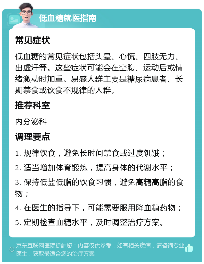 低血糖就医指南 常见症状 低血糖的常见症状包括头晕、心慌、四肢无力、出虚汗等。这些症状可能会在空腹、运动后或情绪激动时加重。易感人群主要是糖尿病患者、长期禁食或饮食不规律的人群。 推荐科室 内分泌科 调理要点 1. 规律饮食，避免长时间禁食或过度饥饿； 2. 适当增加体育锻炼，提高身体的代谢水平； 3. 保持低盐低脂的饮食习惯，避免高糖高脂的食物； 4. 在医生的指导下，可能需要服用降血糖药物； 5. 定期检查血糖水平，及时调整治疗方案。