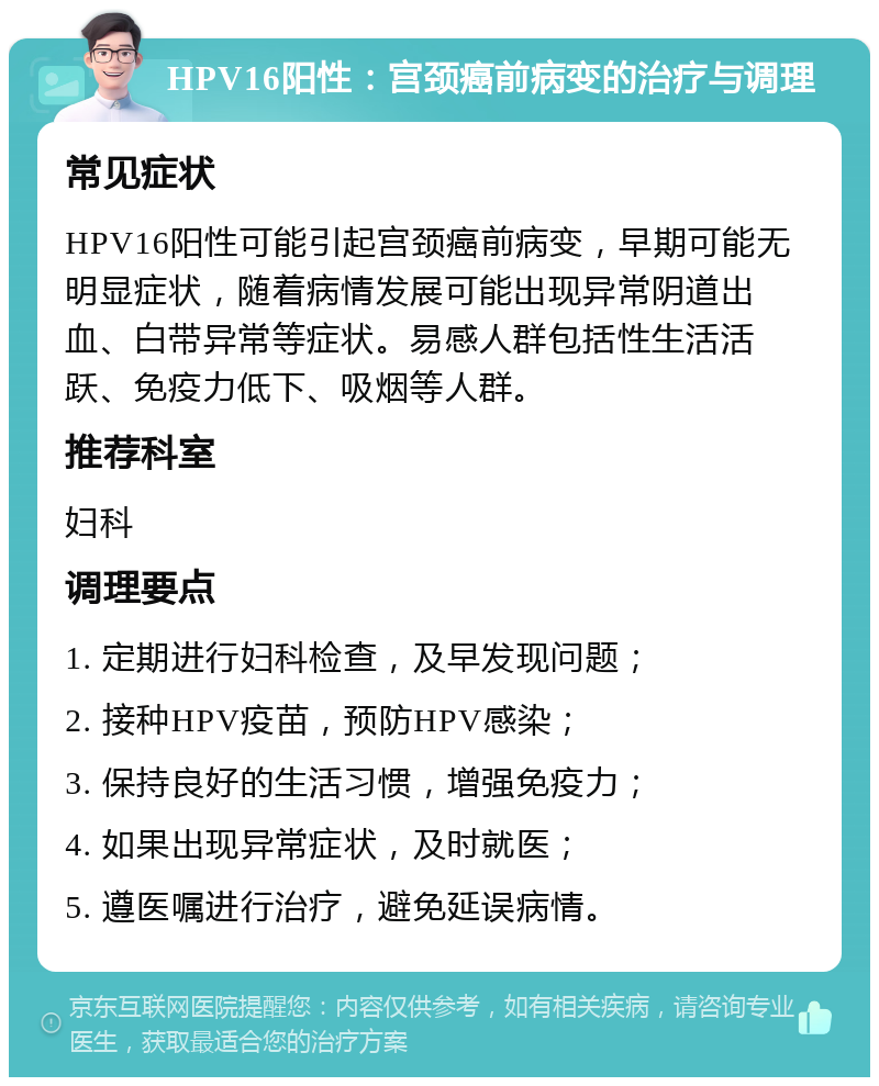 HPV16阳性：宫颈癌前病变的治疗与调理 常见症状 HPV16阳性可能引起宫颈癌前病变，早期可能无明显症状，随着病情发展可能出现异常阴道出血、白带异常等症状。易感人群包括性生活活跃、免疫力低下、吸烟等人群。 推荐科室 妇科 调理要点 1. 定期进行妇科检查，及早发现问题； 2. 接种HPV疫苗，预防HPV感染； 3. 保持良好的生活习惯，增强免疫力； 4. 如果出现异常症状，及时就医； 5. 遵医嘱进行治疗，避免延误病情。