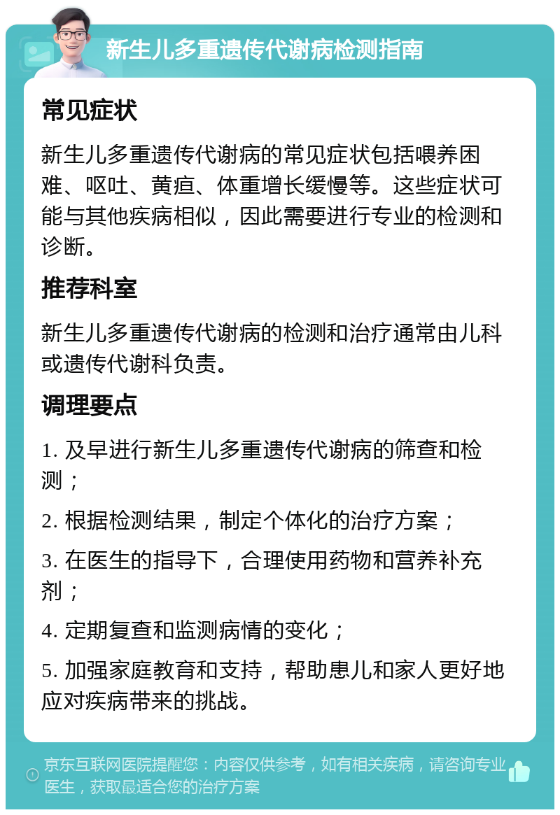 新生儿多重遗传代谢病检测指南 常见症状 新生儿多重遗传代谢病的常见症状包括喂养困难、呕吐、黄疸、体重增长缓慢等。这些症状可能与其他疾病相似，因此需要进行专业的检测和诊断。 推荐科室 新生儿多重遗传代谢病的检测和治疗通常由儿科或遗传代谢科负责。 调理要点 1. 及早进行新生儿多重遗传代谢病的筛查和检测； 2. 根据检测结果，制定个体化的治疗方案； 3. 在医生的指导下，合理使用药物和营养补充剂； 4. 定期复查和监测病情的变化； 5. 加强家庭教育和支持，帮助患儿和家人更好地应对疾病带来的挑战。