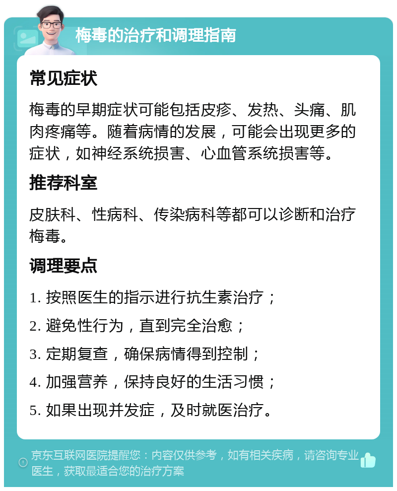 梅毒的治疗和调理指南 常见症状 梅毒的早期症状可能包括皮疹、发热、头痛、肌肉疼痛等。随着病情的发展，可能会出现更多的症状，如神经系统损害、心血管系统损害等。 推荐科室 皮肤科、性病科、传染病科等都可以诊断和治疗梅毒。 调理要点 1. 按照医生的指示进行抗生素治疗； 2. 避免性行为，直到完全治愈； 3. 定期复查，确保病情得到控制； 4. 加强营养，保持良好的生活习惯； 5. 如果出现并发症，及时就医治疗。