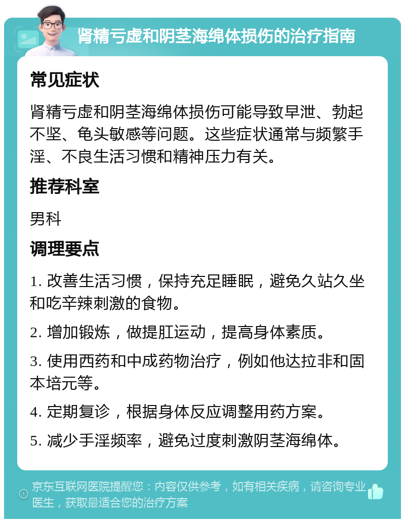 肾精亏虚和阴茎海绵体损伤的治疗指南 常见症状 肾精亏虚和阴茎海绵体损伤可能导致早泄、勃起不坚、龟头敏感等问题。这些症状通常与频繁手淫、不良生活习惯和精神压力有关。 推荐科室 男科 调理要点 1. 改善生活习惯，保持充足睡眠，避免久站久坐和吃辛辣刺激的食物。 2. 增加锻炼，做提肛运动，提高身体素质。 3. 使用西药和中成药物治疗，例如他达拉非和固本培元等。 4. 定期复诊，根据身体反应调整用药方案。 5. 减少手淫频率，避免过度刺激阴茎海绵体。