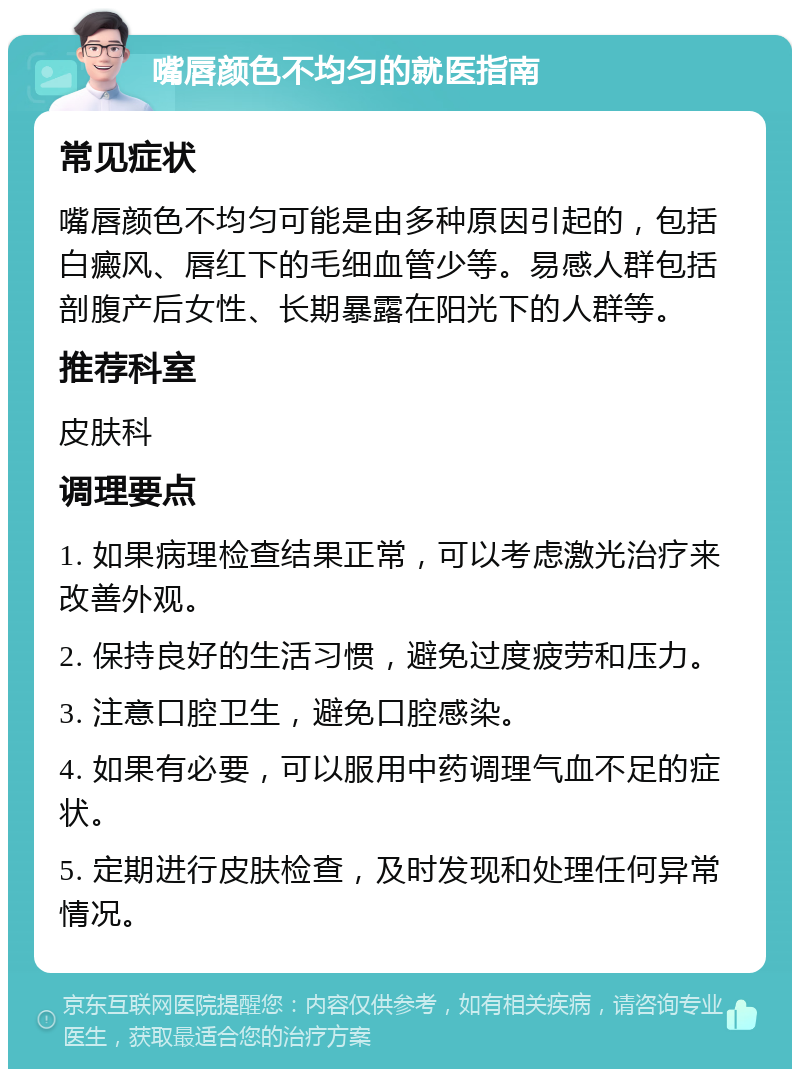 嘴唇颜色不均匀的就医指南 常见症状 嘴唇颜色不均匀可能是由多种原因引起的，包括白癜风、唇红下的毛细血管少等。易感人群包括剖腹产后女性、长期暴露在阳光下的人群等。 推荐科室 皮肤科 调理要点 1. 如果病理检查结果正常，可以考虑激光治疗来改善外观。 2. 保持良好的生活习惯，避免过度疲劳和压力。 3. 注意口腔卫生，避免口腔感染。 4. 如果有必要，可以服用中药调理气血不足的症状。 5. 定期进行皮肤检查，及时发现和处理任何异常情况。