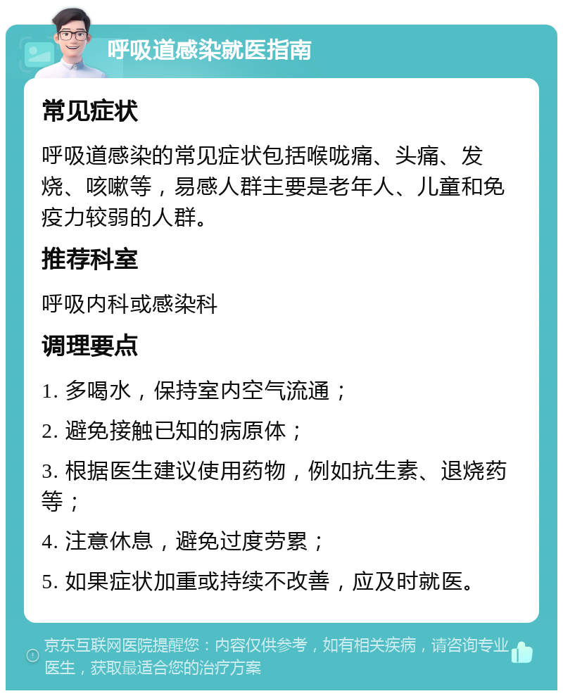 呼吸道感染就医指南 常见症状 呼吸道感染的常见症状包括喉咙痛、头痛、发烧、咳嗽等，易感人群主要是老年人、儿童和免疫力较弱的人群。 推荐科室 呼吸内科或感染科 调理要点 1. 多喝水，保持室内空气流通； 2. 避免接触已知的病原体； 3. 根据医生建议使用药物，例如抗生素、退烧药等； 4. 注意休息，避免过度劳累； 5. 如果症状加重或持续不改善，应及时就医。