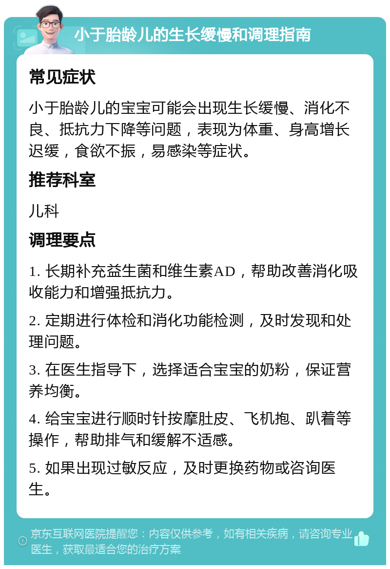 小于胎龄儿的生长缓慢和调理指南 常见症状 小于胎龄儿的宝宝可能会出现生长缓慢、消化不良、抵抗力下降等问题，表现为体重、身高增长迟缓，食欲不振，易感染等症状。 推荐科室 儿科 调理要点 1. 长期补充益生菌和维生素AD，帮助改善消化吸收能力和增强抵抗力。 2. 定期进行体检和消化功能检测，及时发现和处理问题。 3. 在医生指导下，选择适合宝宝的奶粉，保证营养均衡。 4. 给宝宝进行顺时针按摩肚皮、飞机抱、趴着等操作，帮助排气和缓解不适感。 5. 如果出现过敏反应，及时更换药物或咨询医生。