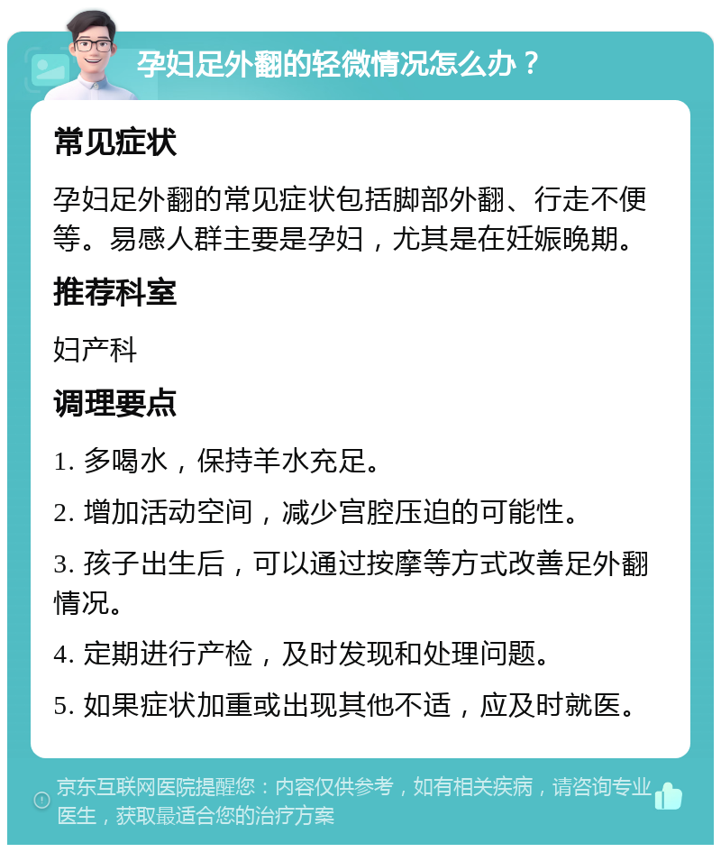 孕妇足外翻的轻微情况怎么办？ 常见症状 孕妇足外翻的常见症状包括脚部外翻、行走不便等。易感人群主要是孕妇，尤其是在妊娠晚期。 推荐科室 妇产科 调理要点 1. 多喝水，保持羊水充足。 2. 增加活动空间，减少宫腔压迫的可能性。 3. 孩子出生后，可以通过按摩等方式改善足外翻情况。 4. 定期进行产检，及时发现和处理问题。 5. 如果症状加重或出现其他不适，应及时就医。