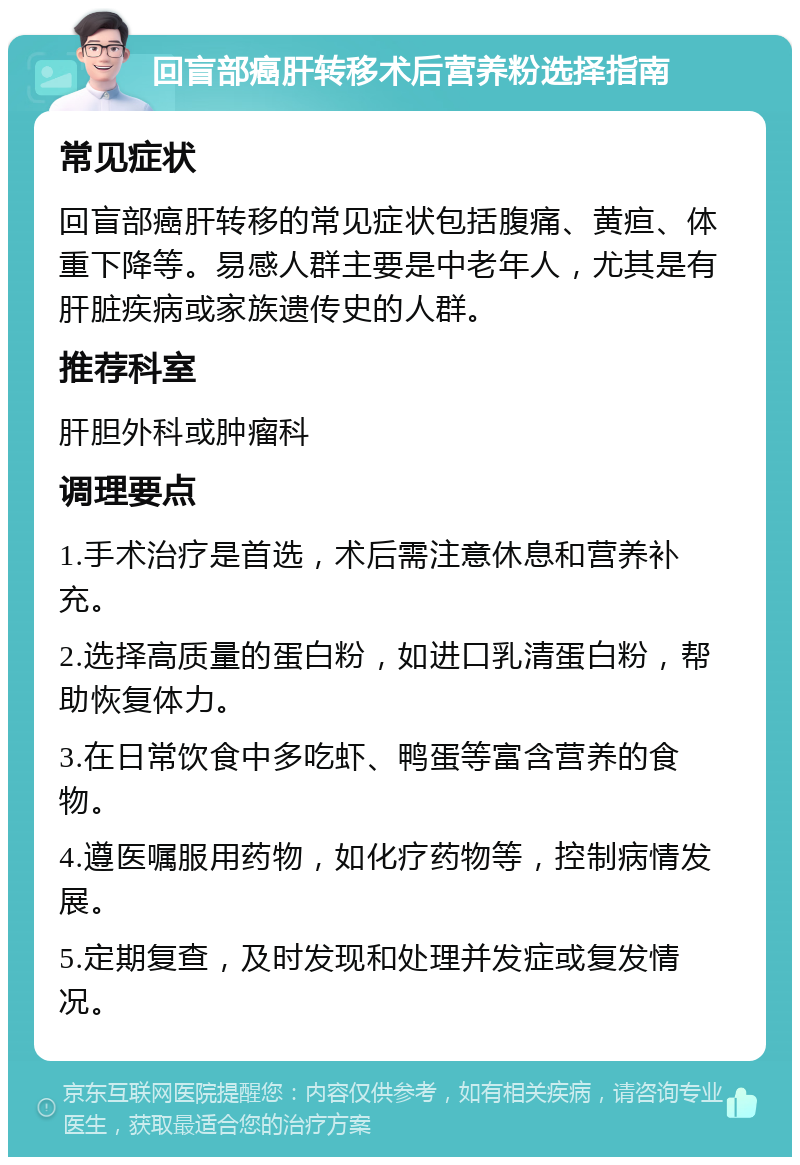 回盲部癌肝转移术后营养粉选择指南 常见症状 回盲部癌肝转移的常见症状包括腹痛、黄疸、体重下降等。易感人群主要是中老年人，尤其是有肝脏疾病或家族遗传史的人群。 推荐科室 肝胆外科或肿瘤科 调理要点 1.手术治疗是首选，术后需注意休息和营养补充。 2.选择高质量的蛋白粉，如进口乳清蛋白粉，帮助恢复体力。 3.在日常饮食中多吃虾、鸭蛋等富含营养的食物。 4.遵医嘱服用药物，如化疗药物等，控制病情发展。 5.定期复查，及时发现和处理并发症或复发情况。