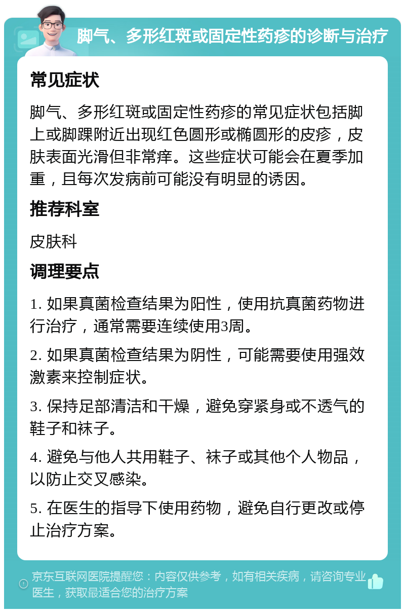 脚气、多形红斑或固定性药疹的诊断与治疗 常见症状 脚气、多形红斑或固定性药疹的常见症状包括脚上或脚踝附近出现红色圆形或椭圆形的皮疹，皮肤表面光滑但非常痒。这些症状可能会在夏季加重，且每次发病前可能没有明显的诱因。 推荐科室 皮肤科 调理要点 1. 如果真菌检查结果为阳性，使用抗真菌药物进行治疗，通常需要连续使用3周。 2. 如果真菌检查结果为阴性，可能需要使用强效激素来控制症状。 3. 保持足部清洁和干燥，避免穿紧身或不透气的鞋子和袜子。 4. 避免与他人共用鞋子、袜子或其他个人物品，以防止交叉感染。 5. 在医生的指导下使用药物，避免自行更改或停止治疗方案。