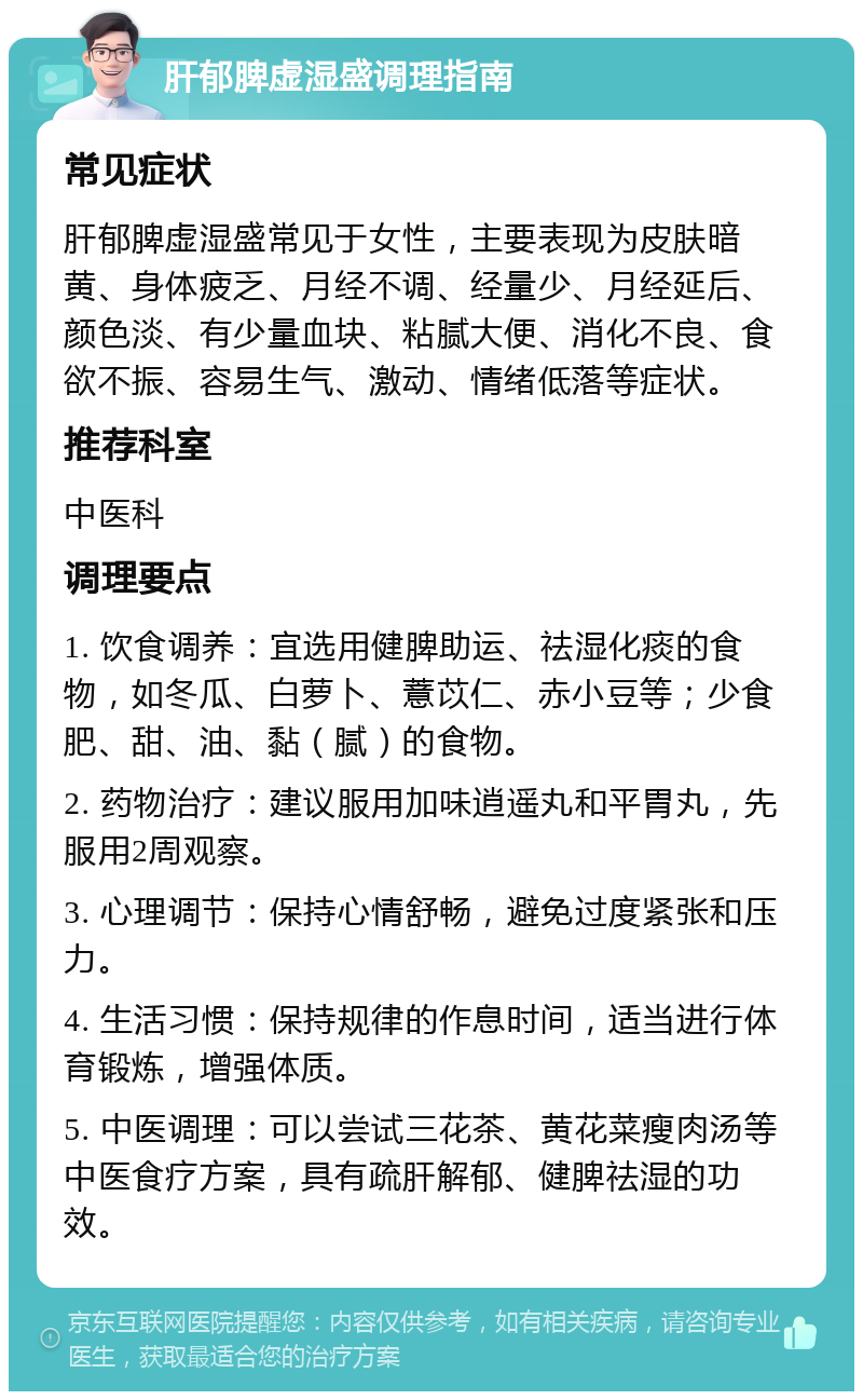 肝郁脾虚湿盛调理指南 常见症状 肝郁脾虚湿盛常见于女性，主要表现为皮肤暗黄、身体疲乏、月经不调、经量少、月经延后、颜色淡、有少量血块、粘腻大便、消化不良、食欲不振、容易生气、激动、情绪低落等症状。 推荐科室 中医科 调理要点 1. 饮食调养：宜选用健脾助运、祛湿化痰的食物，如冬瓜、白萝卜、薏苡仁、赤小豆等；少食肥、甜、油、黏（腻）的食物。 2. 药物治疗：建议服用加味逍遥丸和平胃丸，先服用2周观察。 3. 心理调节：保持心情舒畅，避免过度紧张和压力。 4. 生活习惯：保持规律的作息时间，适当进行体育锻炼，增强体质。 5. 中医调理：可以尝试三花茶、黄花菜瘦肉汤等中医食疗方案，具有疏肝解郁、健脾祛湿的功效。