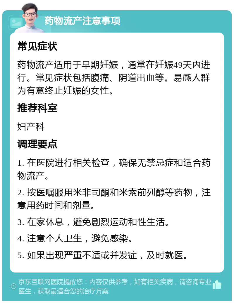 药物流产注意事项 常见症状 药物流产适用于早期妊娠，通常在妊娠49天内进行。常见症状包括腹痛、阴道出血等。易感人群为有意终止妊娠的女性。 推荐科室 妇产科 调理要点 1. 在医院进行相关检查，确保无禁忌症和适合药物流产。 2. 按医嘱服用米非司酮和米索前列醇等药物，注意用药时间和剂量。 3. 在家休息，避免剧烈运动和性生活。 4. 注意个人卫生，避免感染。 5. 如果出现严重不适或并发症，及时就医。