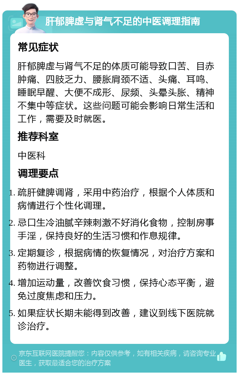 肝郁脾虚与肾气不足的中医调理指南 常见症状 肝郁脾虚与肾气不足的体质可能导致口苦、目赤肿痛、四肢乏力、腰胀肩颈不适、头痛、耳鸣、睡眠早醒、大便不成形、尿频、头晕头胀、精神不集中等症状。这些问题可能会影响日常生活和工作，需要及时就医。 推荐科室 中医科 调理要点 疏肝健脾调肾，采用中药治疗，根据个人体质和病情进行个性化调理。 忌口生冷油腻辛辣刺激不好消化食物，控制房事手淫，保持良好的生活习惯和作息规律。 定期复诊，根据病情的恢复情况，对治疗方案和药物进行调整。 增加运动量，改善饮食习惯，保持心态平衡，避免过度焦虑和压力。 如果症状长期未能得到改善，建议到线下医院就诊治疗。