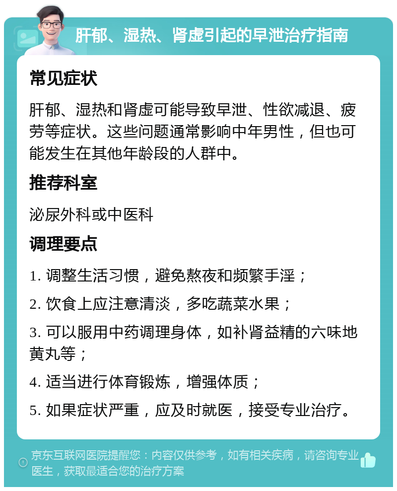 肝郁、湿热、肾虚引起的早泄治疗指南 常见症状 肝郁、湿热和肾虚可能导致早泄、性欲减退、疲劳等症状。这些问题通常影响中年男性，但也可能发生在其他年龄段的人群中。 推荐科室 泌尿外科或中医科 调理要点 1. 调整生活习惯，避免熬夜和频繁手淫； 2. 饮食上应注意清淡，多吃蔬菜水果； 3. 可以服用中药调理身体，如补肾益精的六味地黄丸等； 4. 适当进行体育锻炼，增强体质； 5. 如果症状严重，应及时就医，接受专业治疗。