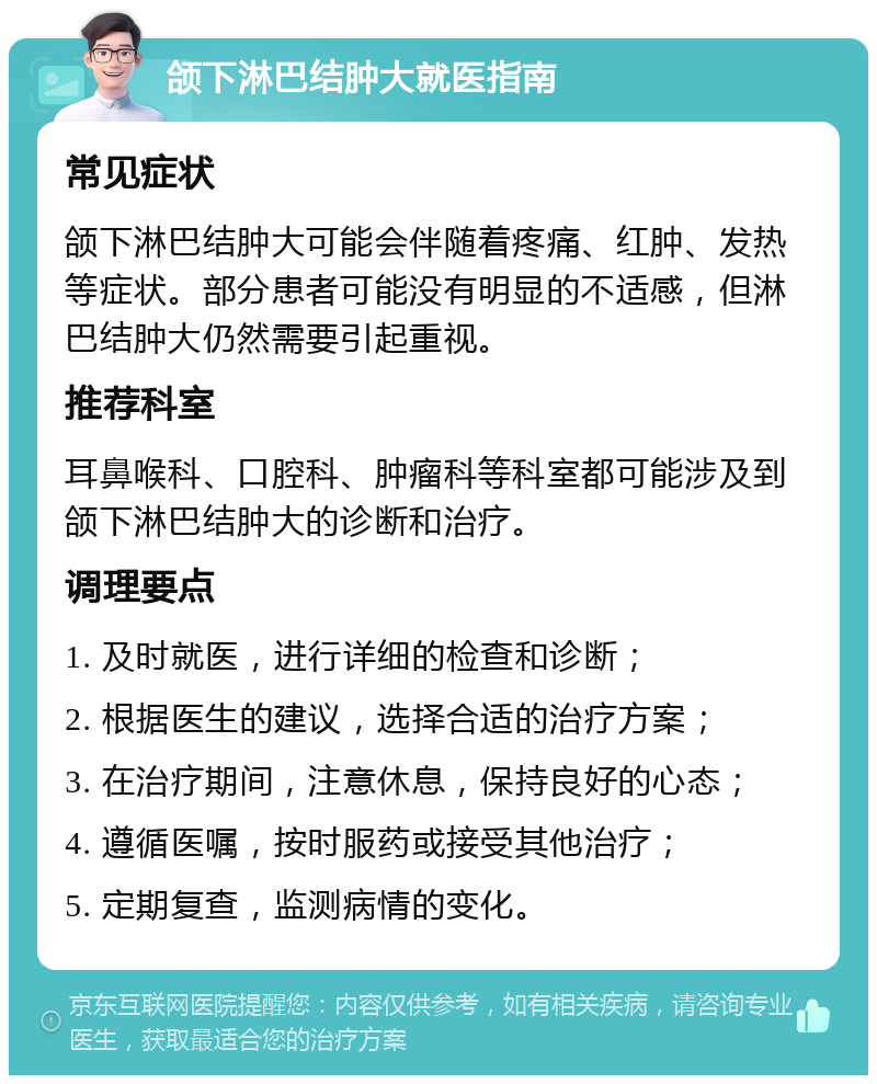 颌下淋巴结肿大就医指南 常见症状 颌下淋巴结肿大可能会伴随着疼痛、红肿、发热等症状。部分患者可能没有明显的不适感，但淋巴结肿大仍然需要引起重视。 推荐科室 耳鼻喉科、口腔科、肿瘤科等科室都可能涉及到颌下淋巴结肿大的诊断和治疗。 调理要点 1. 及时就医，进行详细的检查和诊断； 2. 根据医生的建议，选择合适的治疗方案； 3. 在治疗期间，注意休息，保持良好的心态； 4. 遵循医嘱，按时服药或接受其他治疗； 5. 定期复查，监测病情的变化。