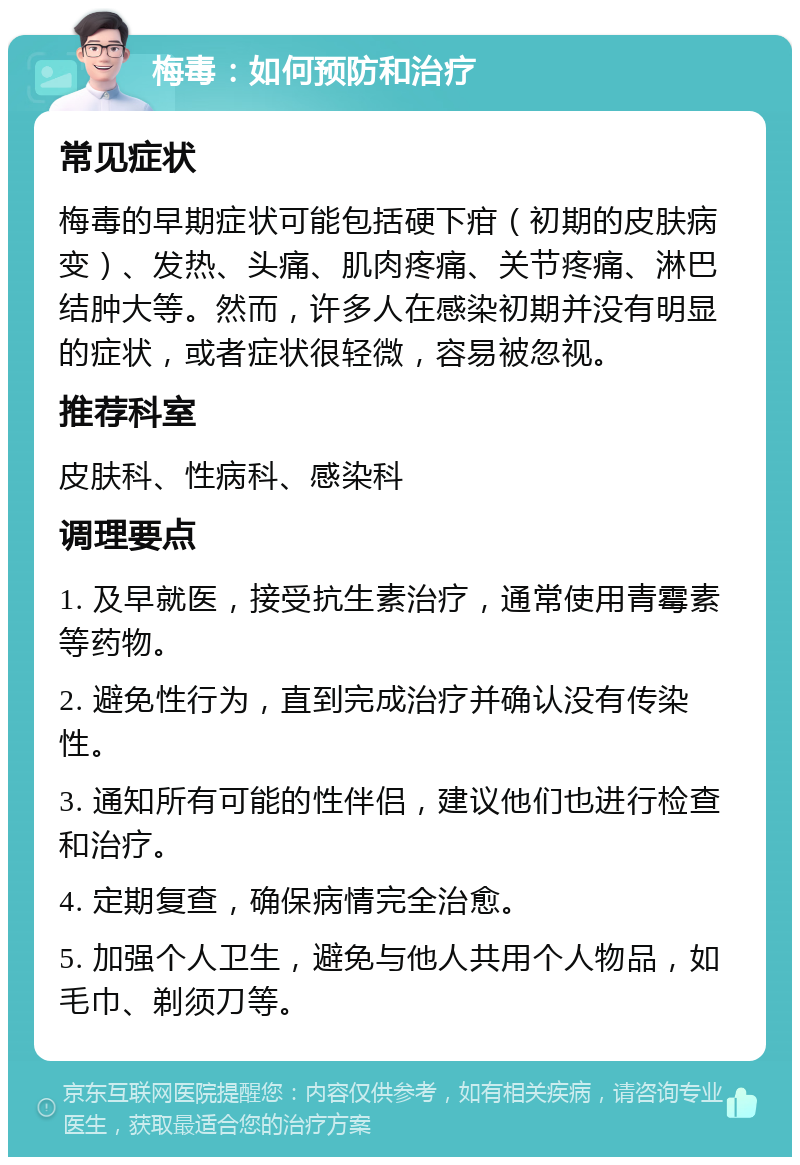 梅毒：如何预防和治疗 常见症状 梅毒的早期症状可能包括硬下疳（初期的皮肤病变）、发热、头痛、肌肉疼痛、关节疼痛、淋巴结肿大等。然而，许多人在感染初期并没有明显的症状，或者症状很轻微，容易被忽视。 推荐科室 皮肤科、性病科、感染科 调理要点 1. 及早就医，接受抗生素治疗，通常使用青霉素等药物。 2. 避免性行为，直到完成治疗并确认没有传染性。 3. 通知所有可能的性伴侣，建议他们也进行检查和治疗。 4. 定期复查，确保病情完全治愈。 5. 加强个人卫生，避免与他人共用个人物品，如毛巾、剃须刀等。