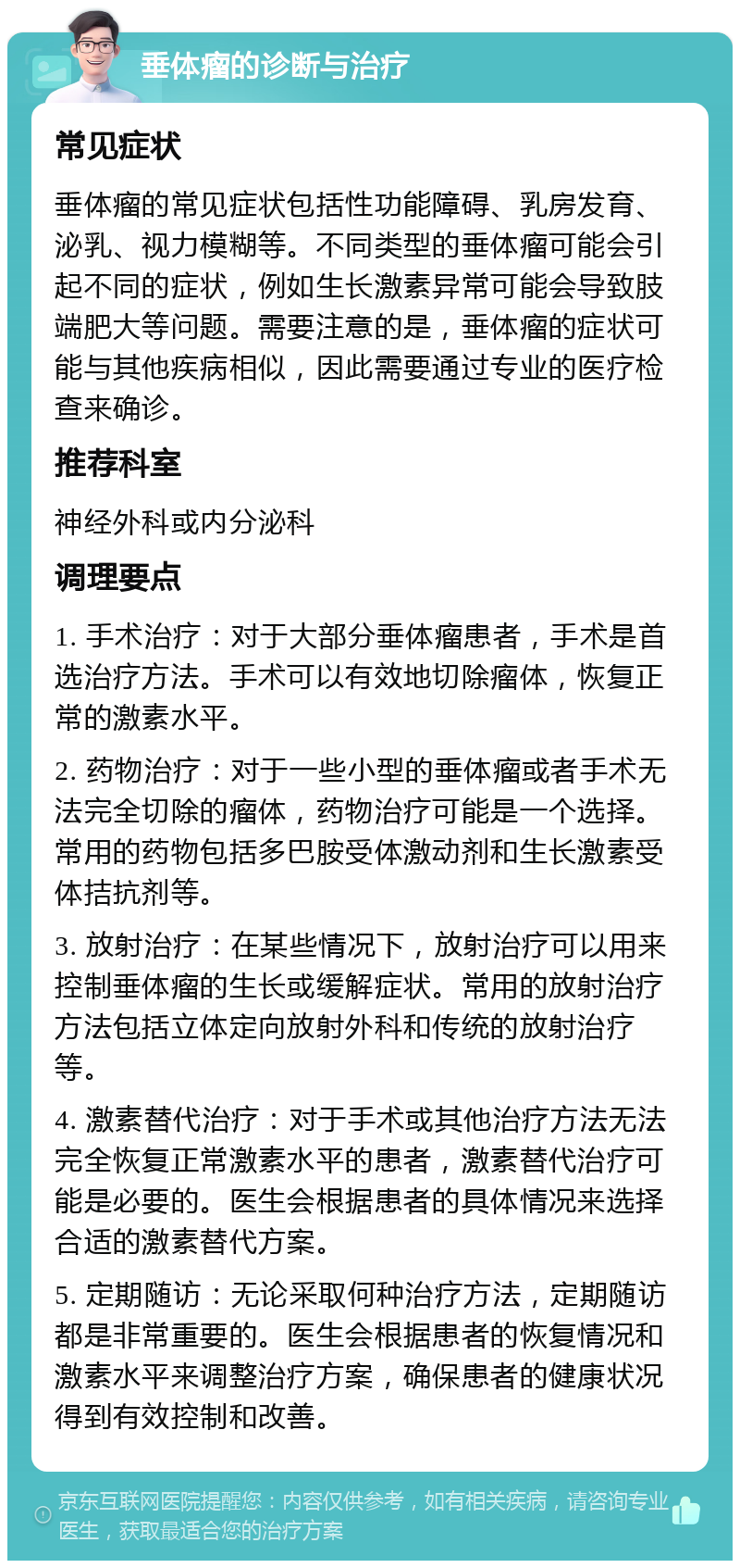 垂体瘤的诊断与治疗 常见症状 垂体瘤的常见症状包括性功能障碍、乳房发育、泌乳、视力模糊等。不同类型的垂体瘤可能会引起不同的症状，例如生长激素异常可能会导致肢端肥大等问题。需要注意的是，垂体瘤的症状可能与其他疾病相似，因此需要通过专业的医疗检查来确诊。 推荐科室 神经外科或内分泌科 调理要点 1. 手术治疗：对于大部分垂体瘤患者，手术是首选治疗方法。手术可以有效地切除瘤体，恢复正常的激素水平。 2. 药物治疗：对于一些小型的垂体瘤或者手术无法完全切除的瘤体，药物治疗可能是一个选择。常用的药物包括多巴胺受体激动剂和生长激素受体拮抗剂等。 3. 放射治疗：在某些情况下，放射治疗可以用来控制垂体瘤的生长或缓解症状。常用的放射治疗方法包括立体定向放射外科和传统的放射治疗等。 4. 激素替代治疗：对于手术或其他治疗方法无法完全恢复正常激素水平的患者，激素替代治疗可能是必要的。医生会根据患者的具体情况来选择合适的激素替代方案。 5. 定期随访：无论采取何种治疗方法，定期随访都是非常重要的。医生会根据患者的恢复情况和激素水平来调整治疗方案，确保患者的健康状况得到有效控制和改善。