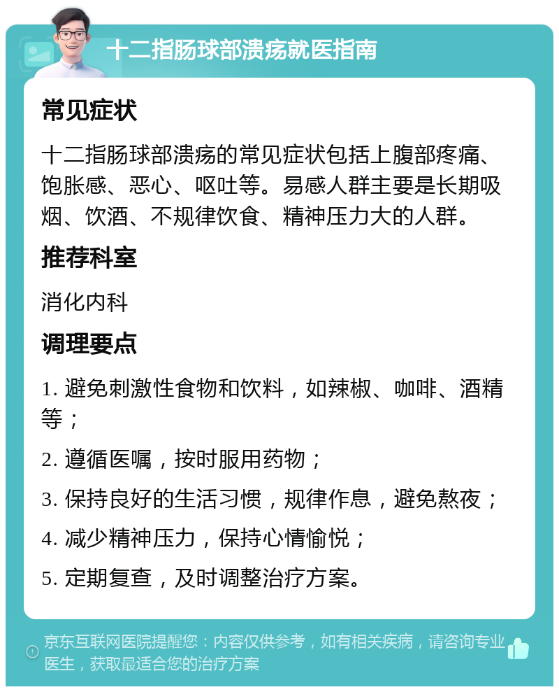 十二指肠球部溃疡就医指南 常见症状 十二指肠球部溃疡的常见症状包括上腹部疼痛、饱胀感、恶心、呕吐等。易感人群主要是长期吸烟、饮酒、不规律饮食、精神压力大的人群。 推荐科室 消化内科 调理要点 1. 避免刺激性食物和饮料，如辣椒、咖啡、酒精等； 2. 遵循医嘱，按时服用药物； 3. 保持良好的生活习惯，规律作息，避免熬夜； 4. 减少精神压力，保持心情愉悦； 5. 定期复查，及时调整治疗方案。