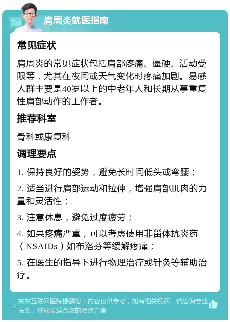 肩周炎就医指南 常见症状 肩周炎的常见症状包括肩部疼痛、僵硬、活动受限等，尤其在夜间或天气变化时疼痛加剧。易感人群主要是40岁以上的中老年人和长期从事重复性肩部动作的工作者。 推荐科室 骨科或康复科 调理要点 1. 保持良好的姿势，避免长时间低头或弯腰； 2. 适当进行肩部运动和拉伸，增强肩部肌肉的力量和灵活性； 3. 注意休息，避免过度疲劳； 4. 如果疼痛严重，可以考虑使用非甾体抗炎药（NSAIDs）如布洛芬等缓解疼痛； 5. 在医生的指导下进行物理治疗或针灸等辅助治疗。