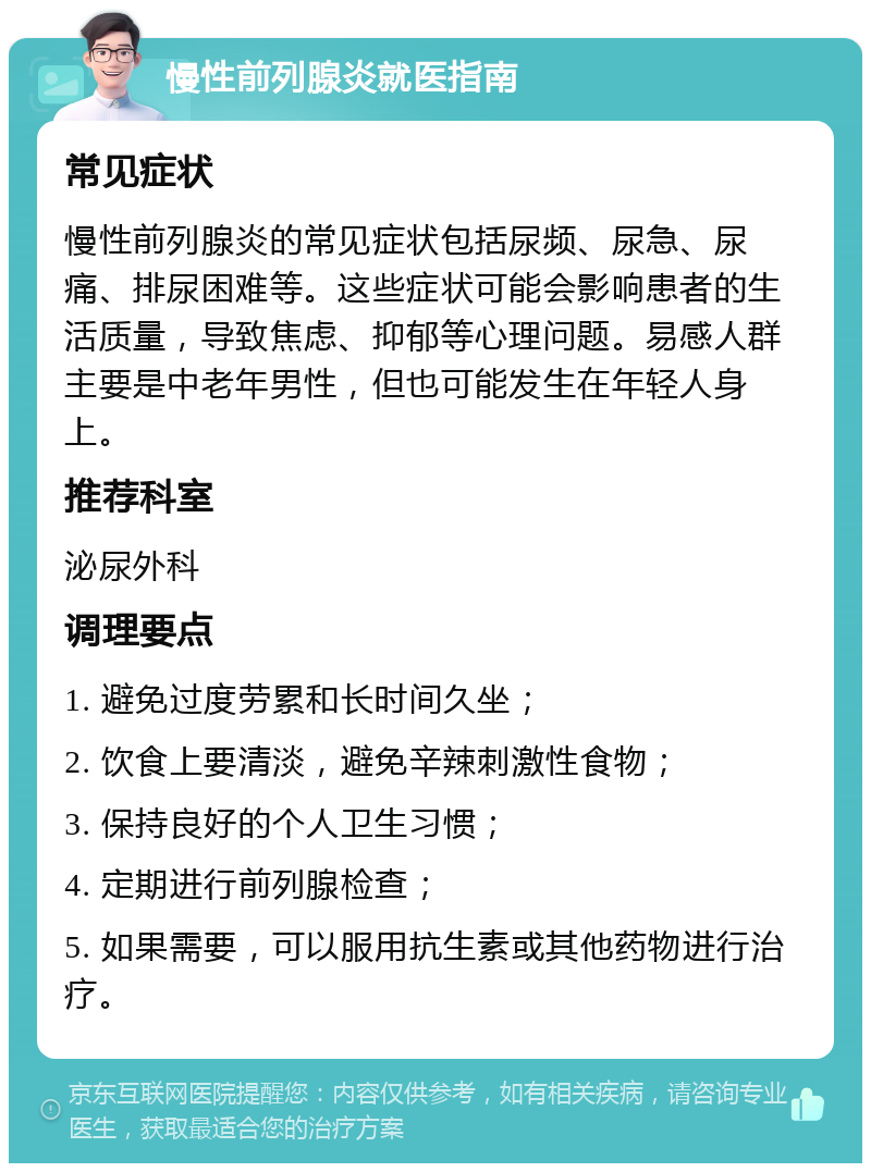 慢性前列腺炎就医指南 常见症状 慢性前列腺炎的常见症状包括尿频、尿急、尿痛、排尿困难等。这些症状可能会影响患者的生活质量，导致焦虑、抑郁等心理问题。易感人群主要是中老年男性，但也可能发生在年轻人身上。 推荐科室 泌尿外科 调理要点 1. 避免过度劳累和长时间久坐； 2. 饮食上要清淡，避免辛辣刺激性食物； 3. 保持良好的个人卫生习惯； 4. 定期进行前列腺检查； 5. 如果需要，可以服用抗生素或其他药物进行治疗。