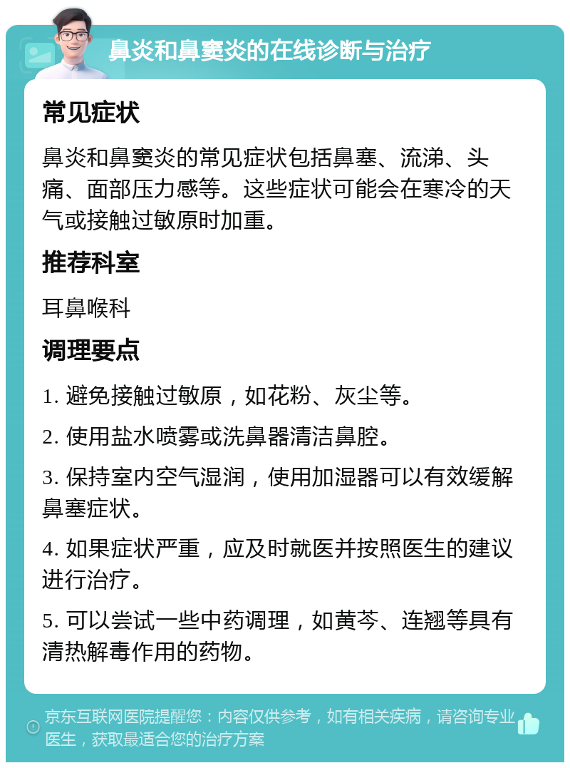 鼻炎和鼻窦炎的在线诊断与治疗 常见症状 鼻炎和鼻窦炎的常见症状包括鼻塞、流涕、头痛、面部压力感等。这些症状可能会在寒冷的天气或接触过敏原时加重。 推荐科室 耳鼻喉科 调理要点 1. 避免接触过敏原，如花粉、灰尘等。 2. 使用盐水喷雾或洗鼻器清洁鼻腔。 3. 保持室内空气湿润，使用加湿器可以有效缓解鼻塞症状。 4. 如果症状严重，应及时就医并按照医生的建议进行治疗。 5. 可以尝试一些中药调理，如黄芩、连翘等具有清热解毒作用的药物。