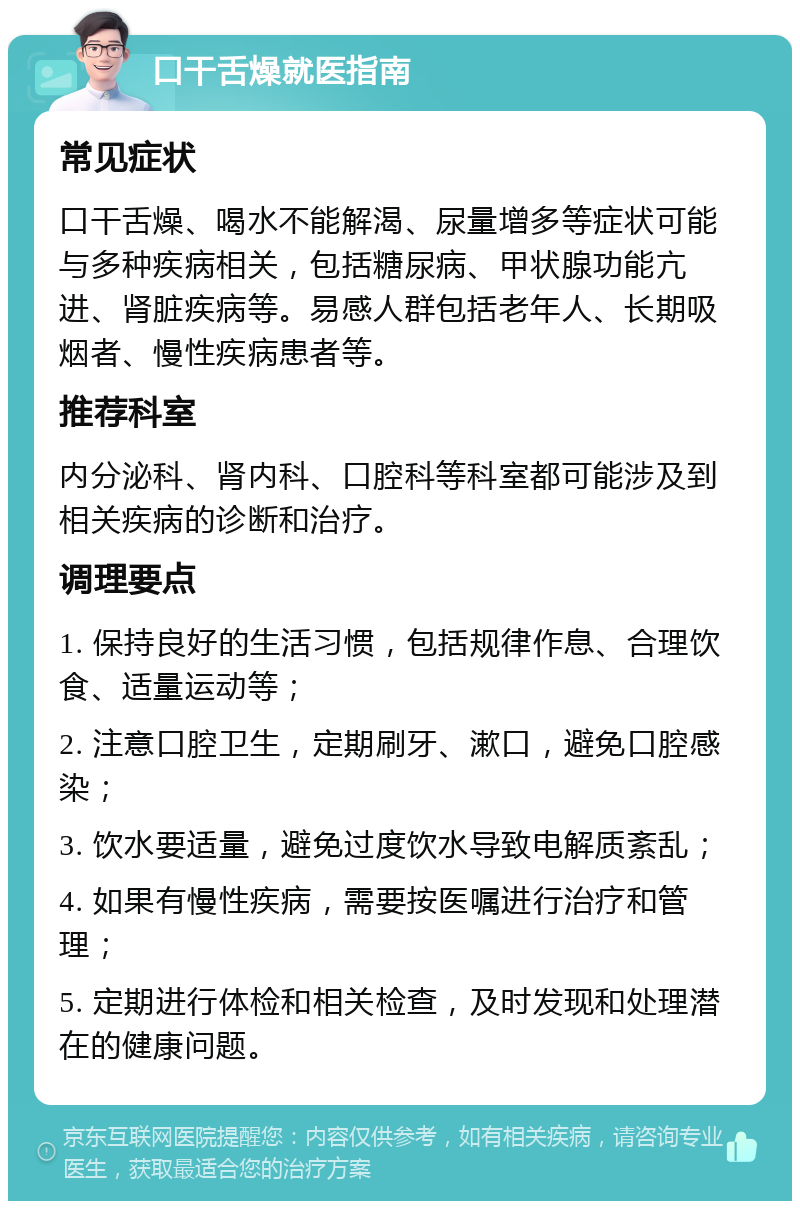 口干舌燥就医指南 常见症状 口干舌燥、喝水不能解渴、尿量增多等症状可能与多种疾病相关，包括糖尿病、甲状腺功能亢进、肾脏疾病等。易感人群包括老年人、长期吸烟者、慢性疾病患者等。 推荐科室 内分泌科、肾内科、口腔科等科室都可能涉及到相关疾病的诊断和治疗。 调理要点 1. 保持良好的生活习惯，包括规律作息、合理饮食、适量运动等； 2. 注意口腔卫生，定期刷牙、漱口，避免口腔感染； 3. 饮水要适量，避免过度饮水导致电解质紊乱； 4. 如果有慢性疾病，需要按医嘱进行治疗和管理； 5. 定期进行体检和相关检查，及时发现和处理潜在的健康问题。