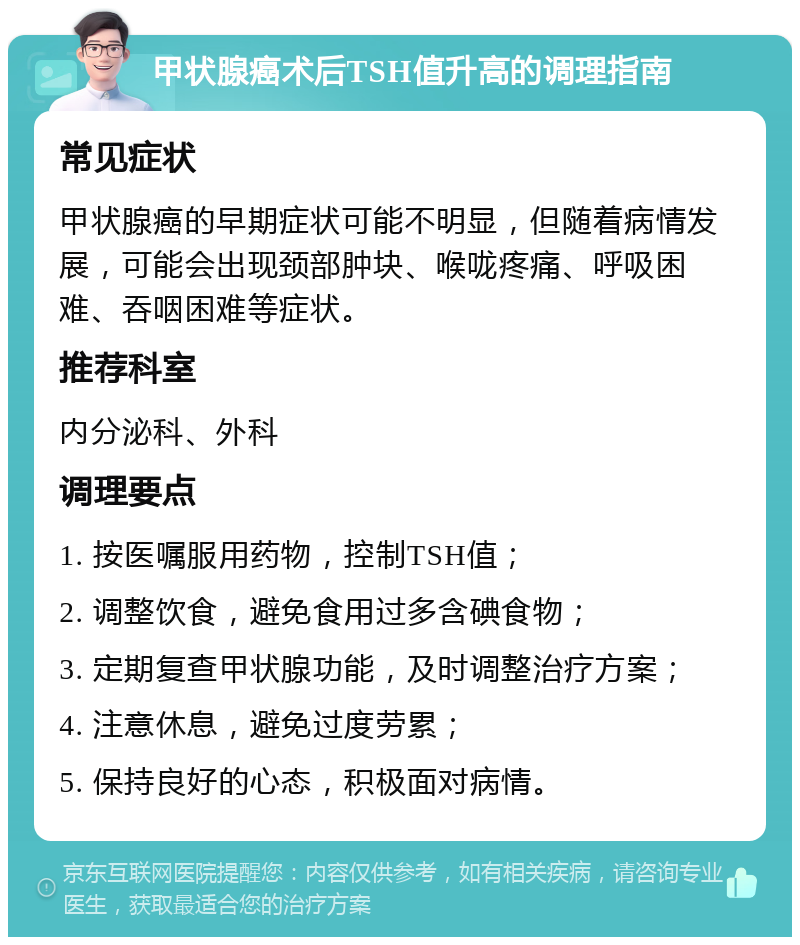 甲状腺癌术后TSH值升高的调理指南 常见症状 甲状腺癌的早期症状可能不明显，但随着病情发展，可能会出现颈部肿块、喉咙疼痛、呼吸困难、吞咽困难等症状。 推荐科室 内分泌科、外科 调理要点 1. 按医嘱服用药物，控制TSH值； 2. 调整饮食，避免食用过多含碘食物； 3. 定期复查甲状腺功能，及时调整治疗方案； 4. 注意休息，避免过度劳累； 5. 保持良好的心态，积极面对病情。