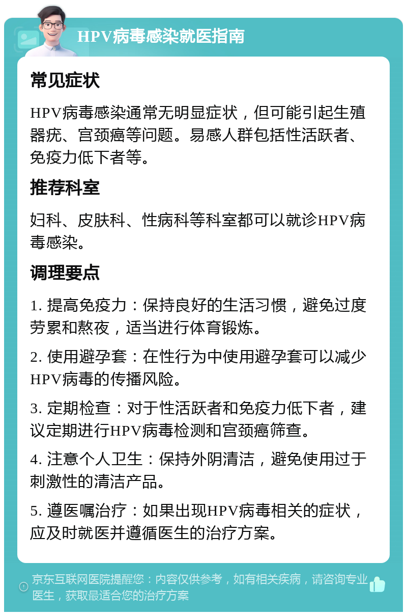 HPV病毒感染就医指南 常见症状 HPV病毒感染通常无明显症状，但可能引起生殖器疣、宫颈癌等问题。易感人群包括性活跃者、免疫力低下者等。 推荐科室 妇科、皮肤科、性病科等科室都可以就诊HPV病毒感染。 调理要点 1. 提高免疫力：保持良好的生活习惯，避免过度劳累和熬夜，适当进行体育锻炼。 2. 使用避孕套：在性行为中使用避孕套可以减少HPV病毒的传播风险。 3. 定期检查：对于性活跃者和免疫力低下者，建议定期进行HPV病毒检测和宫颈癌筛查。 4. 注意个人卫生：保持外阴清洁，避免使用过于刺激性的清洁产品。 5. 遵医嘱治疗：如果出现HPV病毒相关的症状，应及时就医并遵循医生的治疗方案。