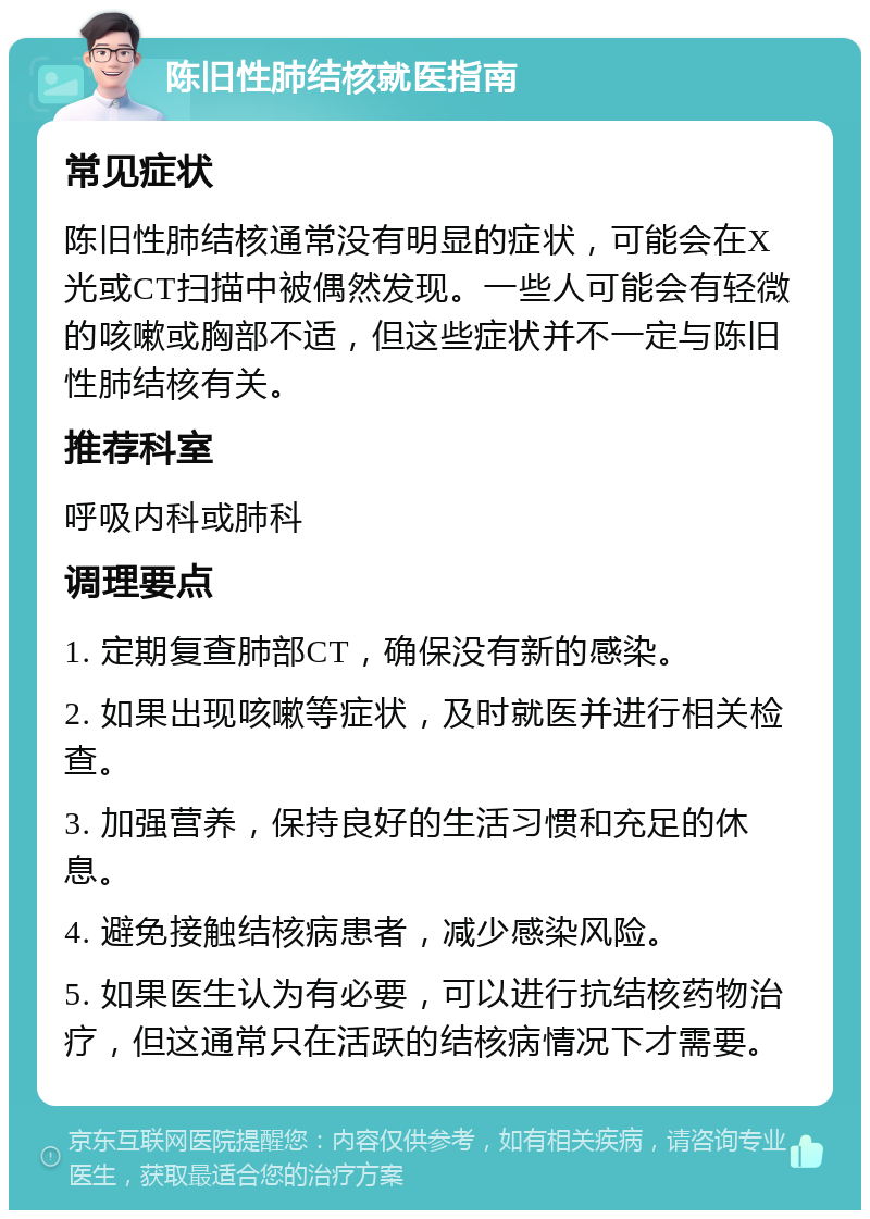 陈旧性肺结核就医指南 常见症状 陈旧性肺结核通常没有明显的症状，可能会在X光或CT扫描中被偶然发现。一些人可能会有轻微的咳嗽或胸部不适，但这些症状并不一定与陈旧性肺结核有关。 推荐科室 呼吸内科或肺科 调理要点 1. 定期复查肺部CT，确保没有新的感染。 2. 如果出现咳嗽等症状，及时就医并进行相关检查。 3. 加强营养，保持良好的生活习惯和充足的休息。 4. 避免接触结核病患者，减少感染风险。 5. 如果医生认为有必要，可以进行抗结核药物治疗，但这通常只在活跃的结核病情况下才需要。