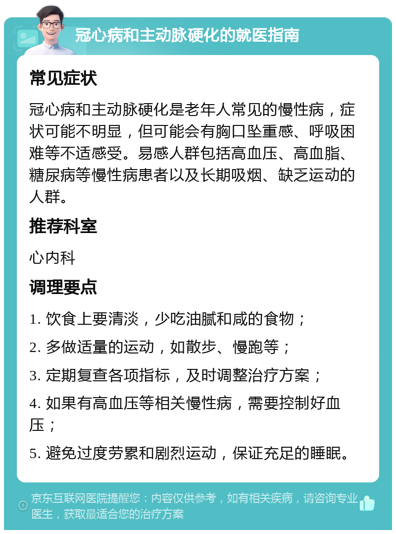 冠心病和主动脉硬化的就医指南 常见症状 冠心病和主动脉硬化是老年人常见的慢性病，症状可能不明显，但可能会有胸口坠重感、呼吸困难等不适感受。易感人群包括高血压、高血脂、糖尿病等慢性病患者以及长期吸烟、缺乏运动的人群。 推荐科室 心内科 调理要点 1. 饮食上要清淡，少吃油腻和咸的食物； 2. 多做适量的运动，如散步、慢跑等； 3. 定期复查各项指标，及时调整治疗方案； 4. 如果有高血压等相关慢性病，需要控制好血压； 5. 避免过度劳累和剧烈运动，保证充足的睡眠。